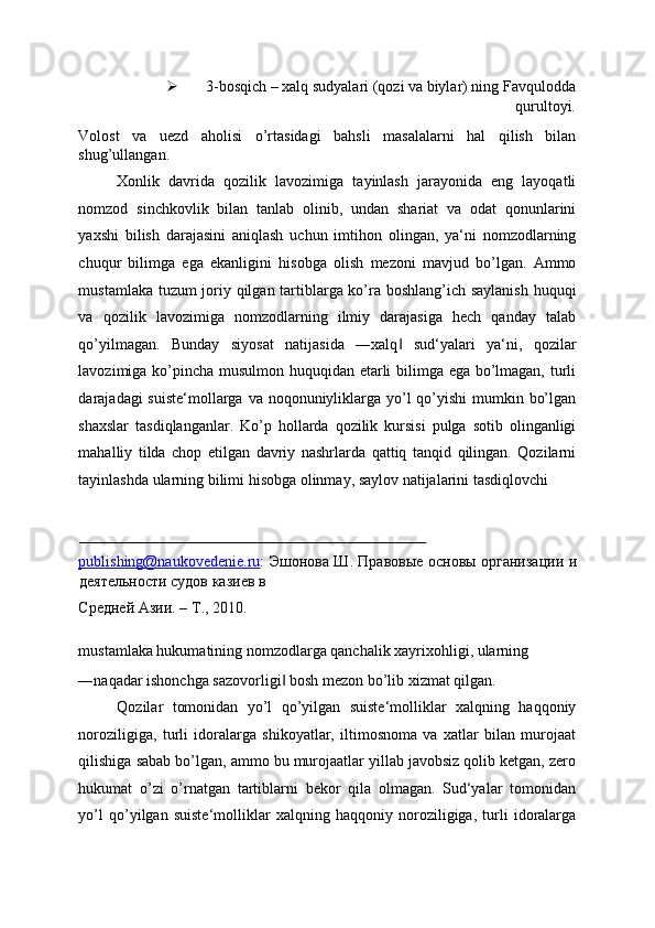  3-bosqich – xalq sudyalari (qozi va biylar) ning Favqulodda
qurultoyi. 
Volost   va   uezd   aholisi   o’rtasidagi   bahsli   masalalarni   hal   qilish   bilan
shug’ullangan. 
Xonlik   davrida   qozilik   lavozimiga   tayinlash   jarayonida   eng   layoqatli
nomzod   sinchkovlik   bilan   tanlab   olinib,   undan   shariat   va   odat   qonunlarini
yaxshi   bilish   darajasini   aniqlash   uchun   imtihon   olingan,   ya‘ni   nomzodlarning
chuqur   bilimga   ega   ekanligini   hisobga   olish   mezoni   mavjud   bo’lgan.   Ammo
mustamlaka tuzum joriy qilgan tartiblarga ko’ra boshlang’ich saylanish huquqi
va   qozilik   lavozimiga   nomzodlarning   ilmiy   darajasiga   hech   qanday   talab
qo’yilmagan.   Bunday   siyosat   natijasida   ―xalq   sud‘yalari   ya‘ni,   qozilar‖
lavozimiga ko’pincha musulmon huquqidan etarli bilimga ega bo’lmagan, turli
darajadagi suiste‘mollarga va noqonuniyliklarga yo’l  qo’yishi  mumkin bo’lgan
shaxslar   tasdiqlanganlar.   Ko’p   hollarda   qozilik   kursisi   pulga   sotib   olinganligi
mahalliy   tilda   chop   etilgan   davriy   nashrlarda   qattiq   tanqid   qilingan.   Qozilarni
tayinlashda ularning bilimi hisobga olinmay, saylov natijalarini tasdiqlovchi 
                                                                                          
publishing@naukovedenie.ru :   Эшонова   Ш .   Правовые   основы   организации   и
деятельности   судов   казиев   в  
Средней   Азии . –  Т ., 2010. 
 
mustamlaka hukumatining nomzodlarga qanchalik xayrixohligi, ularning 
―naqadar ishonchga sazovorligi  bosh mezon bo’lib xizmat qilgan. 	
‖
Qozilar   tomonidan   yo’l   qo’yilgan   suiste‘molliklar   xalqning   haqqoniy
noroziligiga,   turli   idoralarga   shikoyatlar,   iltimosnoma   va   xatlar   bilan   murojaat
qilishiga sabab bo’lgan, ammo bu murojaatlar yillab javobsiz qolib ketgan, zero
hukumat   o’zi   o’rnatgan   tartiblarni   bekor   qila   olmagan.   Sud‘yalar   tomonidan
yo’l   qo’yilgan   suiste‘molliklar   xalqning   haqqoniy   noroziligiga,   turli   idoralarga 