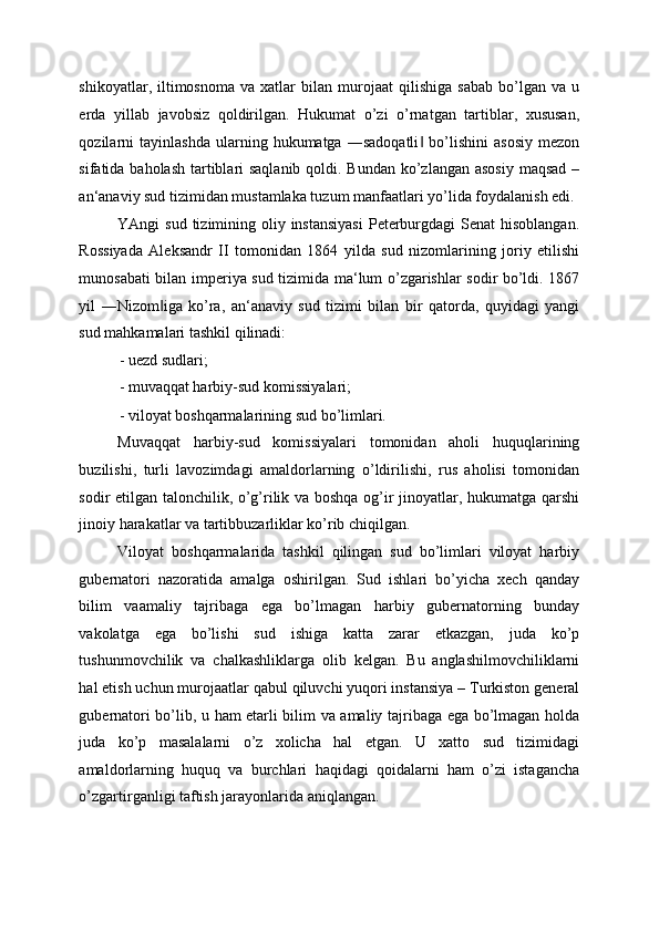 shikoyatlar,  iltimosnoma   va   xatlar   bilan   murojaat   qilishiga   sabab   bo’lgan   va   u
erda   yillab   javobsiz   qoldirilgan.   Hukumat   o’zi   o’rnatgan   tartiblar,   xususan,
qozilarni   tayinlashda   ularning  hukumatga   ―sadoqatli   bo’lishini   asosiy   mezon‖
sifatida baholash  tartiblari saqlanib qoldi. Bundan ko’zlangan asosiy  maqsad –
an‘anaviy sud tizimidan mustamlaka tuzum manfaatlari yo’lida foydalanish edi. 
YAngi  sud tizimining oliy instansiyasi  Peterburgdagi  Senat  hisoblangan.
Rossiyada   Aleksandr   II   tomonidan   1864   yilda   sud   nizomlarining   joriy   etilishi
munosabati bilan imperiya sud tizimida ma‘lum o’zgarishlar sodir bo’ldi. 1867
yil   ―Nizom iga   ko’ra,   an‘anaviy   sud   tizimi   bilan   bir   qatorda,   quyidagi   yangi	
‖
sud mahkamalari tashkil qilinadi: 
- uezd sudlari; 
- muvaqqat harbiy-sud komissiyalari; 
- viloyat boshqarmalarining sud bo’limlari. 
Muvaqqat   harbiy-sud   komissiyalari   tomonidan   aholi   huquqlarining
buzilishi,   turli   lavozimdagi   amaldorlarning   o’ldirilishi,   rus   aholisi   tomonidan
sodir etilgan talonchilik, o’g’rilik va boshqa og’ir jinoyatlar, hukumatga qarshi
jinoiy harakatlar va tartibbuzarliklar ko’rib chiqilgan. 
Viloyat   boshqarmalarida   tashkil   qilingan   sud   bo’limlari   viloyat   harbiy
gubernatori   nazoratida   amalga   oshirilgan.   Sud   ishlari   bo’yicha   xech   qanday
bilim   vaamaliy   tajribaga   ega   bo’lmagan   harbiy   gubernatorning   bunday
vakolatga   ega   bo’lishi   sud   ishiga   katta   zarar   etkazgan,   juda   ko’p
tushunmovchilik   va   chalkashliklarga   olib   kelgan.   Bu   anglashilmovchiliklarni
hal etish uchun murojaatlar qabul qiluvchi yuqori instansiya – Turkiston general
gubernatori bo’lib, u ham etarli bilim va amaliy tajribaga ega bo’lmagan holda
juda   ko’p   masalalarni   o’z   xolicha   hal   etgan.   U   xatto   sud   tizimidagi
amaldorlarning   huquq   va   burchlari   haqidagi   qoidalarni   ham   o’zi   istagancha
o’zgartirganligi taftish jarayonlarida aniqlangan.  