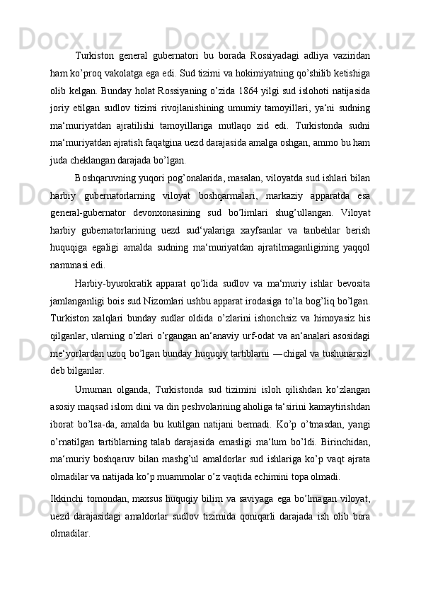 Turkiston   general   gubernatori   bu   borada   Rossiyadagi   adliya   vaziridan
ham ko’proq vakolatga ega edi. Sud tizimi va hokimiyatning qo’shilib ketishiga
olib kelgan. Bunday holat Rossiyaning o’zida 1864 yilgi sud islohoti natijasida
joriy   etilgan   sudlov   tizimi   rivojlanishining   umumiy   tamoyillari,   ya‘ni   sudning
ma‘muriyatdan   ajratilishi   tamoyillariga   mutlaqo   zid   edi.   Turkistonda   sudni
ma‘muriyatdan ajratish faqatgina uezd darajasida amalga oshgan, ammo bu ham
juda cheklangan darajada bo’lgan. 
Boshqaruvning yuqori pog’onalarida, masalan, viloyatda sud ishlari bilan
harbiy   gubernatorlarning   viloyat   boshqarmalari,   markaziy   apparatda   esa
general-gubernator   devonxonasining   sud   bo’limlari   shug’ullangan.   Viloyat
harbiy   gubernatorlarining   uezd   sud‘yalariga   xayfsanlar   va   tanbehlar   berish
huquqiga   egaligi   amalda   sudning   ma‘muriyatdan   ajratilmaganligining   yaqqol
namunasi edi. 
Harbiy-byurokratik   apparat   qo’lida   sudlov   va   ma‘muriy   ishlar   bevosita
jamlanganligi bois sud Nizomlari ushbu apparat irodasiga to’la bog’liq bo’lgan.
Turkiston   xalqlari   bunday   sudlar   oldida   o’zlarini   ishonchsiz   va   himoyasiz   his
qilganlar, ularning o’zlari o’rgangan an‘anaviy urf-odat va an‘analari asosidagi
me‘yorlardan uzoq bo’lgan bunday huquqiy tartiblarni ―chigal va tushunarsiz‖
deb bilganlar. 
Umuman   olganda,   Turkistonda   sud   tizimini   isloh   qilishdan   ko’zlangan
asosiy maqsad islom dini va din peshvolarining aholiga ta‘sirini kamaytirishdan
iborat   bo’lsa-da,   amalda   bu   kutilgan   natijani   bermadi.   Ko’p   o’tmasdan,   yangi
o’rnatilgan   tartiblarning   talab   darajasida   emasligi   ma‘lum   bo’ldi.   Birinchidan,
ma‘muriy   boshqaruv   bilan   mashg’ul   amaldorlar   sud   ishlariga   ko’p   vaqt   ajrata
olmadilar va natijada ko’p muammolar o’z vaqtida echimini topa olmadi. 
Ikkinchi   tomondan, maxsus   huquqiy bilim   va saviyaga   ega bo’lmagan  viloyat,
uezd   darajasidagi   amaldorlar   sudlov   tizimida   qoniqarli   darajada   ish   olib   bora
olmadilar.  