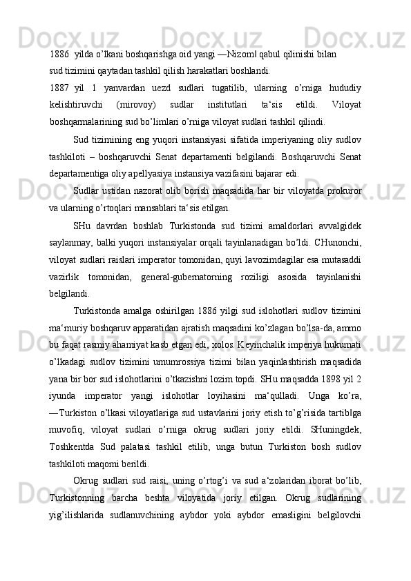 1886 yilda o’lkani boshqarishga oid yangi ―Nizom  qabul qilinishi bilan ‖
sud tizimini qaytadan tashkil qilish harakatlari boshlandi. 
1887 yil   1   yanvardan   uezd   sudlari   tugatilib,   ularning   o’rniga   hududiy
kelishtiruvchi   (mirovoy)   sudlar   institutlari   ta‘sis   etildi.   Viloyat
boshqarmalarining sud bo’limlari o’rniga viloyat sudlari tashkil qilindi. 
Sud   tizimining   eng   yuqori   instansiyasi   sifatida   imperiyaning   oliy   sudlov
tashkiloti   –   boshqaruvchi   Senat   departamenti   belgilandi.   Boshqaruvchi   Senat
departamentiga oliy apellyasiya instansiya vazifasini bajarar edi. 
Sudlar   ustidan   nazorat   olib   borish   maqsadida   har   bir   viloyatda   prokuror
va ularning o’rtoqlari mansablari ta‘sis etilgan. 
SHu   davrdan   boshlab   Turkistonda   sud   tizimi   amaldorlari   avvalgidek
saylanmay, balki yuqori  instansiyalar  orqali  tayinlanadigan bo’ldi. CHunonchi,
viloyat sudlari raislari imperator tomonidan, quyi lavozimdagilar esa mutasaddi
vazirlik   tomonidan,   general-gubernatorning   roziligi   asosida   tayinlanishi
belgilandi. 
Turkistonda   amalga   oshirilgan   1886   yilgi   sud   islohotlari   sudlov   tizimini
ma‘muriy boshqaruv apparatidan ajratish maqsadini ko’zlagan bo’lsa-da, ammo
bu faqat rasmiy ahamiyat kasb etgan edi, xolos. Keyinchalik imperiya hukumati
o’lkadagi   sudlov   tizimini   umumrossiya   tizimi   bilan   yaqinlashtirish   maqsadida
yana bir bor sud islohotlarini o’tkazishni lozim topdi. SHu maqsadda 1898 yil 2
iyunda   imperator   yangi   islohotlar   loyihasini   ma‘qulladi.   Unga   ko’ra,
―Turkiston o’lkasi  viloyatlariga sud ustavlarini  joriy etish to’g’risida tartib ga	
‖
muvofiq,   viloyat   sudlari   o’rniga   okrug   sudlari   joriy   etildi.   SHuningdek,
Toshkentda   Sud   palatasi   tashkil   etilib,   unga   butun   Turkiston   bosh   sudlov
tashkiloti maqomi berildi. 
Okrug   sudlari   sud   raisi,   uning   o’rtog’i   va   sud   a‘zolaridan   iborat   bo’lib,
Turkistonning   barcha   beshta   viloyatida   joriy   etilgan.   Okrug   sudlarining
yig’ilishlarida   sudlanuvchining   aybdor   yoki   aybdor   emasligini   belgilovchi 