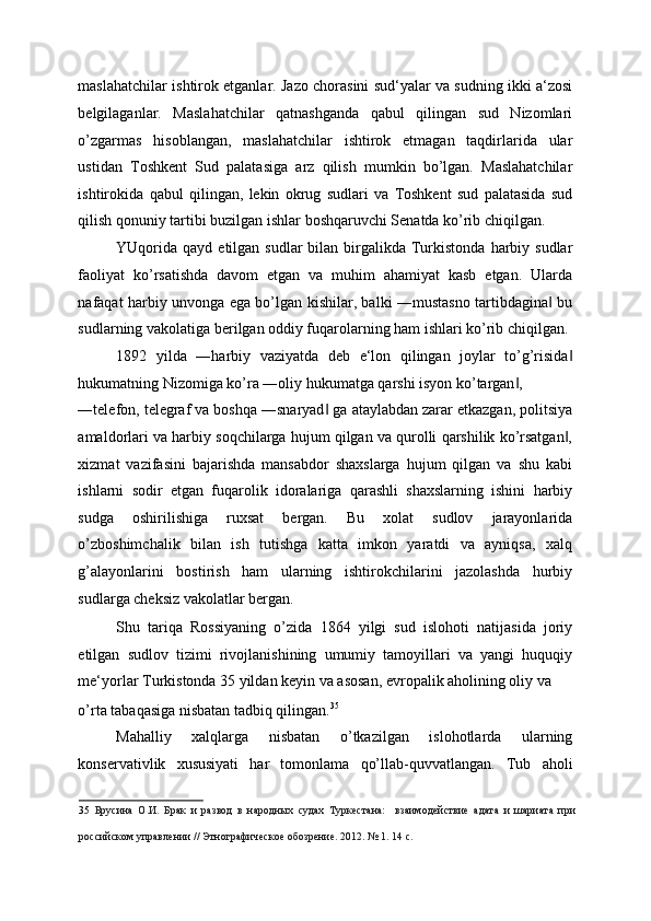 maslahatchilar ishtirok etganlar. Jazo chorasini sud‘yalar va sudning ikki a‘zosi
belgilaganlar.   Maslahatchilar   qatnashganda   qabul   qilingan   sud   Nizomlari
o’zgarmas   hisoblangan,   maslahatchilar   ishtirok   etmagan   taqdirlarida   ular
ustidan   Toshkent   Sud   palatasiga   arz   qilish   mumkin   bo’lgan.   Maslahatchilar
ishtirokida   qabul   qilingan,   lekin   okrug   sudlari   va   Toshkent   sud   palatasida   sud
qilish qonuniy tartibi buzilgan ishlar boshqaruvchi Senatda ko’rib chiqilgan. 
YUqorida  qayd  etilgan sudlar  bilan  birgalikda  Turkistonda  harbiy  sudlar
faoliyat   ko’rsatishda   davom   etgan   va   muhim   ahamiyat   kasb   etgan.   Ularda
nafaqat harbiy unvonga ega bo’lgan kishilar, balki ―mustasno tartibdagina  bu‖
sudlarning vakolatiga berilgan oddiy fuqarolarning ham ishlari ko’rib chiqilgan. 
1892   yilda   ―harbiy   vaziyatda   deb   e‘lon   qilingan   joylar   to’g’risida	
‖
hukumatning Nizomiga ko’ra ―oliy hukumatga qarshi isyon ko’targan , 	
‖
―telefon, telegraf va boshqa ―snaryad  ga ataylabdan zarar etkazgan, politsiya	
‖
amaldorlari va harbiy soqchilarga hujum qilgan va qurolli qarshilik ko’rsatgan ,	
‖
xizmat   vazifasini   bajarishda   mansabdor   shaxslarga   hujum   qilgan   va   shu   kabi
ishlarni   sodir   etgan   fuqarolik   idoralariga   qarashli   shaxslarning   ishini   harbiy
sudga   oshirilishiga   ruxsat   bergan.   Bu   xolat   sudlov   jarayonlarida
o’zboshimchalik   bilan   ish   tutishga   katta   imkon   yaratdi   va   ayniqsa,   xalq
g’alayonlarini   bostirish   ham   ularning   ishtirokchilarini   jazolashda   hurbiy
sudlarga cheksiz vakolatlar bergan. 
Shu   tariqa   Rossiyaning   o’zida   1864   yilgi   sud   islohoti   natijasida   joriy
etilgan   sudlov   tizimi   rivojlanishining   umumiy   tamoyillari   va   yangi   huquqiy
me‘yorlar Turkistonda 35 yildan keyin va asosan, evropalik aholining oliy va 
o’rta tabaqasiga nisbatan tadbiq qilingan. 35
 
Mahalliy   xalqlarga   nisbatan   o’tkazilgan   islohotlarda   ularning
konservativlik   xususiyati   har   tomonlama   qo’llab-quvvatlangan.   Tub   aholi
35   Брусина   О.И.   Брак   и   развод   в   народных   судах   Туркестана:     взаимодействие   адата   и   шариата   при
российском управлении // Этнографическое обозрение. 2012. № 1. 14 с.    