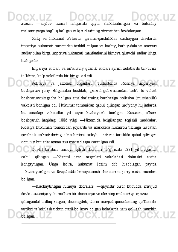 asosan   ―saylov   tizimi   natijasida   qayta   shakllantirilgan   va   butunlay‖
ma‘muriyatga bog’liq bo’lgan xalq sudlarining xizmatidan foydalangan. 
Xalq   va   hukumat   o’rtasida   qarama-qarshiliklar   kuchaygan   davrlarda
imperiya hukumati tomonidan tashkil etilgan va harbiy, harbiy-dala va maxsus
sudlar bilan birga imperiya hukumati manfaatlarini himoya qiluvchi sudlar ishga
tushganlar. 
Imperiya   sudlari   va   an‘anaviy   qozilik   sudlari   ayrim   xolatlarda   bir-birini
to’ldirsa, ko’p xolatlarda bir-biriga zid edi. 
Politsiya   va   jazolash   organlari.   Turkistonda   Rossiya   imperiyasi
boshqaruvi   joriy   etilganidan   boshlab,   general-gubernatordan   tortib   to   volost
boshqaruvchisigacha   bo’lgan   amaldorlarning   barchasiga   politsiya   (mirshablik)
vakolati   berilgan   edi.  Hukumat   tomonidan  qabul   qilingan  me‘yoriy   hujjatlarda
bu   boradagi   vakolatlar   yil   sayin   kuchaytirib   borilgan.   Xususan,   o’kani
boshqarish   haqidagi   1886   yilgi   ―Nizom da   belgilangan   tegishli   moddalar,	
‖
Rossiya   hukumati   tomonidan   joylarda   va   markazda   hukmron   tizimga   nisbatan
qarshilik   ko’rsatishning   o’sib   borishi   tufayli   ―istisno   tartib da   qabul   qilingan	
‖
qonuniy hujjatlar aynan shu maqsadlarga qaratilgan edi. 
Davlat   tartibini   himoya   qilish   choralari   to’g’risida   1881   yil   avgustda
qabul   qilingan   ―Nizom   jazo   organlari   vakolatlari   doirasini   ancha	
‖
kengaytirgan.   Unga   ko’ra,   hukumat   lozim   deb   hisoblagan   paytda
―kuchaytirilgan   va   favqulodda   himoyalanish   choralari ni   joriy   etishi   mumkin	
‖
bo’lgan. 
―Kuchaytirilgan   himoya   choralari   ―qaysidir   biror   hududda   mavjud	
‖
davlat tuzumiga yoki ma‘lum bir shaxslarga va ularning mulklariga tajovuz 
qilinganda   tadbiq  etilgan,   shuningdek,   ularni   mavjud  qonunlarning   qo’llanishi	
‖
tartibni ta‘minlash uchun etarli bo’lmay qolgan holatlarda ham qo’llash mumkin
bo’lgan. 
                                                                                           