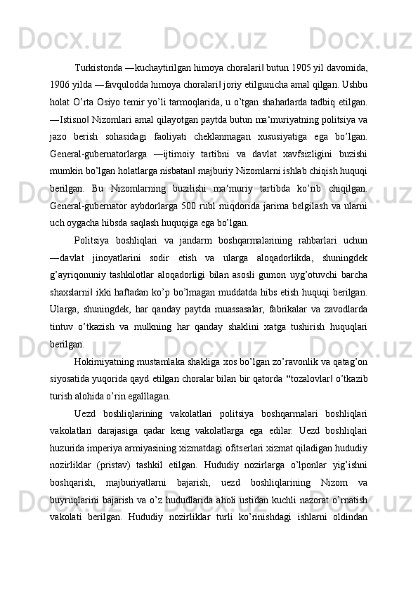 Turkistonda ―kuchaytirilgan himoya choralari  butun 1905 yil davomida,‖
1906 yilda ―favqulodda himoya choralari  joriy etilgunicha amal qilgan. Ushbu	
‖
holat O’rta Osiyo temir yo’li tarmoqlarida, u o’tgan shaharlarda tadbiq etilgan.
―Istisno  Nizomlari amal qilayotgan paytda butun ma‘muriyatning politsiya va	
‖
jazo   berish   sohasidagi   faoliyati   cheklanmagan   xususiyatiga   ega   bo’lgan.
General-gubernatorlarga   ―ijtimoiy   tartibni   va   davlat   xavfsizligini   buzishi
mumkin bo’lgan holatlarga nisbatan  majburiy Nizomlarni ishlab chiqish huquqi	
‖
berilgan.   Bu   Nizomlarning   buzilishi   ma‘muriy   tartibda   ko’rib   chiqilgan.
General-gubernator   aybdorlarga   500   rubl   miqdorida   jarima   belgilash   va   ularni
uch oygacha hibsda saqlash huquqiga ega bo’lgan. 
Politsiya   boshliqlari   va   jandarm   boshqarmalarining   rahbarlari   uchun
―davlat   jinoyatlarini   sodir   etish   va   ularga   aloqadorlikda,   shuningdek
g’ayriqonuniy   tashkilotlar   aloqadorligi   bilan   asosli   gumon   uyg’otuvchi   barcha
shaxslarni  ikki haftadan ko’p bo’lmagan muddatda hibs etish huquqi berilgan.	
‖
Ularga,   shuningdek,   har   qanday   paytda   muassasalar,   fabrikalar   va   zavodlarda
tintuv   o’tkazish   va   mulkning   har   qanday   shaklini   xatga   tushirish   huquqlari
berilgan. 
Hokimiyatning mustamlaka shakliga xos bo’lgan zo’ravonlik va qatag’on
siyosatida yuqorida qayd etilgan choralar bilan bir qatorda  “ tozalovlar  o’tkazib	
‖
turish alohida o’rin egalllagan. 
Uezd   boshliqlarining   vakolatlari   politsiya   boshqarmalari   boshliqlari
vakolatlari   darajasiga   qadar   keng   vakolatlarga   ega   edilar.   Uezd   boshliqlari
huzurida imperiya armiyasining xizmatdagi ofitserlari xizmat qiladigan hududiy
nozirliklar   (pristav)   tashkil   etilgan.   Hududiy   nozirlarga   o’lponlar   yig’ishni
boshqarish,   majburiyatlarni   bajarish,   uezd   boshliqlarining   Nizom   va
buyruqlarini   bajarish   va   o’z   hududlarida   aholi   ustidan   kuchli   nazorat   o’rnatish
vakolati   berilgan.   Hududiy   nozirliklar   turli   ko’rinishdagi   ishlarni   oldindan
