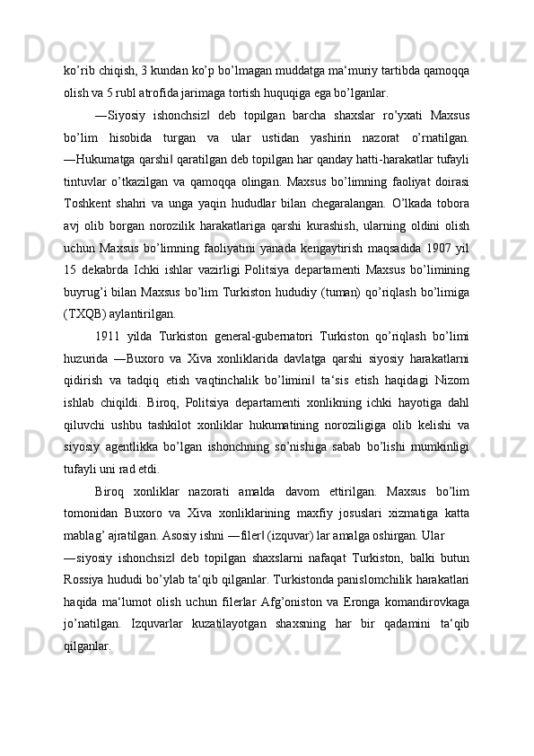 ko’rib chiqish, 3 kundan ko’p bo’lmagan muddatga ma‘muriy tartibda qamoqqa
olish va 5 rubl atrofida jarimaga tortish huquqiga ega bo’lganlar. 
―Siyosiy   ishonchsiz   deb   topilgan   barcha   shaxslar   ro’yxati   Maxsus‖
bo’lim   hisobida   turgan   va   ular   ustidan   yashirin   nazorat   o’rnatilgan.
―Hukumatga qarshi  qaratilgan deb topilgan har qanday hatti-harakatlar tufayli	
‖
tintuvlar   o’tkazilgan   va   qamoqqa   olingan.   Maxsus   bo’limning   faoliyat   doirasi
Toshkent   shahri   va   unga   yaqin   hududlar   bilan   chegaralangan.   O’lkada   tobora
avj   olib   borgan   norozilik   harakatlariga   qarshi   kurashish,   ularning   oldini   olish
uchun   Maxsus   bo’limning   faoliyatini   yanada   kengaytirish   maqsadida   1907   yil
15   dekabrda   Ichki   ishlar   vazirligi   Politsiya   departamenti   Maxsus   bo’limining
buyrug’i  bilan Maxsus  bo’lim  Turkiston hududiy (tuman)  qo’riqlash  bo’limiga
(TXQB) aylantirilgan. 
1911   yilda   Turkiston   general-gubernatori   Turkiston   qo’riqlash   bo’limi
huzurida   ―Buxoro   va   Xiva   xonliklarida   davlatga   qarshi   siyosiy   harakatlarni
qidirish   va   tadqiq   etish   vaqtinchalik   bo’limini   ta‘sis   etish   haqidagi   Nizom	
‖
ishlab   chiqildi.   Biroq,   Politsiya   departamenti   xonlikning   ichki   hayotiga   dahl
qiluvchi   ushbu   tashkilot   xonliklar   hukumatining   noroziligiga   olib   kelishi   va
siyosiy   agentlikka   bo’lgan   ishonchning   so’nishiga   sabab   bo’lishi   mumkinligi
tufayli uni rad etdi. 
Biroq   xonliklar   nazorati   amalda   davom   ettirilgan.   Maxsus   bo’lim
tomonidan   Buxoro   va   Xiva   xonliklarining   maxfiy   josuslari   xizmatiga   katta
mablag’ ajratilgan. Asosiy ishni ―filer  (izquvar) lar amalga oshirgan. Ular 	
‖
―siyosiy   ishonchsiz   deb   topilgan   shaxslarni   nafaqat   Turkiston,   balki   butun	
‖
Rossiya hududi bo’ylab ta‘qib qilganlar. Turkistonda panislomchilik harakatlari
haqida   ma‘lumot   olish   uchun   filerlar   Afg’oniston   va   Eronga   komandirovkaga
jo’natilgan.   Izquvarlar   kuzatilayotgan   shaxsning   har   bir   qadamini   ta‘qib
qilganlar.  