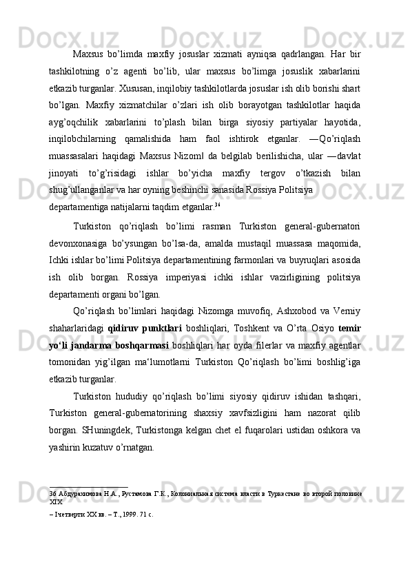 Maxsus   bo’limda   maxfiy   josuslar   xizmati   ayniqsa   qadrlangan.   Har   bir
tashkilotning   o’z   agenti   bo’lib,   ular   maxsus   bo’limga   josuslik   xabarlarini
etkazib turganlar. Xususan, inqilobiy tashkilotlarda josuslar ish olib borishi shart
bo’lgan.   Maxfiy   xizmatchilar   o’zlari   ish   olib   borayotgan   tashkilotlar   haqida
ayg’oqchilik   xabarlarini   to’plash   bilan   birga   siyosiy   partiyalar   hayotida,
inqilobchilarning   qamalishida   ham   faol   ishtirok   etganlar.   ―Qo’riqlash
muassasalari   haqidagi   Maxsus   Nizom   da   belgilab   berilishicha,   ular   ―davlat‖
jinoyati   to’g’risidagi   ishlar   bo’yicha   maxfiy   tergov   o’tkazish   bilan
shug’ullanganlar va har oyning beshinchi sanasida Rossiya Politsiya 
departamentiga natijalarni taqdim etganlar. 36
 
Turkiston   qo’riqlash   bo’limi   rasman   Turkiston   general-gubernatori
devonxonasiga   bo’ysungan   bo’lsa-da,   amalda   mustaqil   muassasa   maqomida,
Ichki ishlar bo’limi Politsiya departamentining farmonlari va buyruqlari asosida
ish   olib   borgan.   Rossiya   imperiyasi   ichki   ishlar   vazirligining   politsiya
departamenti organi bo’lgan. 
Qo’riqlash   bo’limlari   haqidagi   Nizomga   muvofiq,   Ashxobod   va   Verniy
shaharlaridagi   qidiruv   punktlari   boshliqlari,   Toshkent   va   O’rta   Osiyo   temir
yo‘li   jandarma   boshqarmasi   boshliqlari   har   oyda   filerlar   va   maxfiy   agentlar
tomonidan   yig’ilgan   ma‘lumotlarni   Turkiston   Qo’riqlash   bo’limi   boshlig’iga
etkazib turganlar. 
Turkiston   hududiy   qo’riqlash   bo’limi   siyosiy   qidiruv   ishidan   tashqari,
Turkiston   general-gubernatorining   shaxsiy   xavfsizligini   ham   nazorat   qilib
borgan.   SHuningdek,   Turkistonga  kelgan  chet   el   fuqarolari   ustidan  oshkora  va
yashirin kuzatuv o’rnatgan. 
36   Абдурахимова Н.А., Рустамова  Г.К., Колониальная система власти в Туркестане во второй половине
XIX 
– I четверти XX вв. – Т., 1999. 71 с.