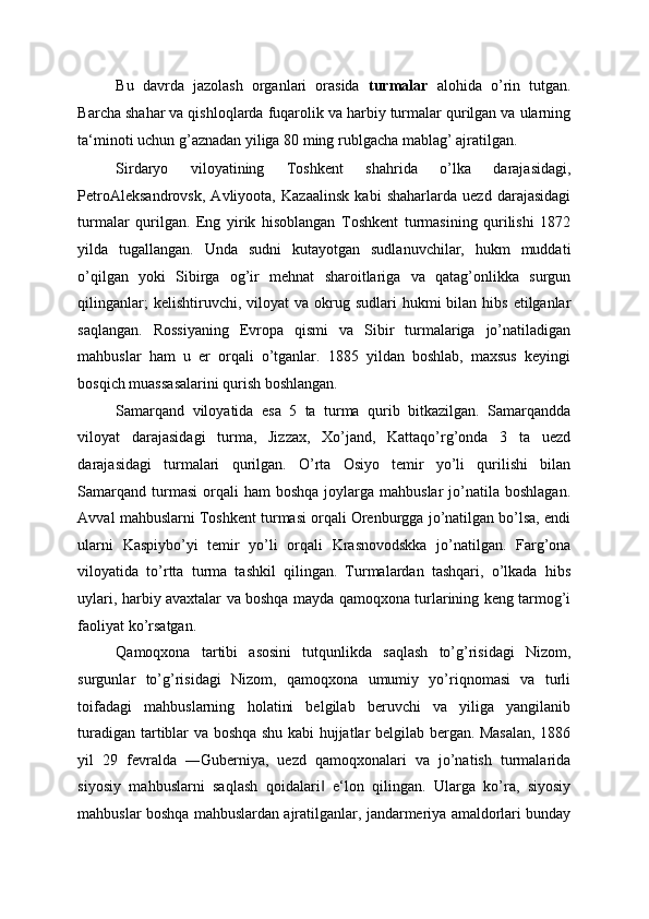 Bu   davrda   jazolash   organlari   orasida   turmalar   alohida   o’rin   tutgan.
Barcha shahar va qishloqlarda fuqarolik va harbiy turmalar qurilgan va ularning
ta‘minoti uchun g’aznadan yiliga 80 ming rublgacha mablag’ ajratilgan. 
Sirdaryo   viloyatining   Toshkent   shahrida   o’lka   darajasidagi,
PetroAleksandrovsk,   Avliyoota,   Kazaalinsk   kabi   shaharlarda   uezd   darajasidagi
turmalar   qurilgan.   Eng   yirik   hisoblangan   Toshkent   turmasining   qurilishi   1872
yilda   tugallangan.   Unda   sudni   kutayotgan   sudlanuvchilar,   hukm   muddati
o’qilgan   yoki   Sibirga   og’ir   mehnat   sharoitlariga   va   qatag’onlikka   surgun
qilinganlar;   kelishtiruvchi, viloyat   va okrug sudlari  hukmi  bilan  hibs  etilganlar
saqlangan.   Rossiyaning   Evropa   qismi   va   Sibir   turmalariga   jo’natiladigan
mahbuslar   ham   u   er   orqali   o’tganlar.   1885   yildan   boshlab,   maxsus   keyingi
bosqich muassasalarini qurish boshlangan. 
Samarqand   viloyatida   esa   5   ta   turma   qurib   bitkazilgan.   Samarqandda
viloyat   darajasidagi   turma,   Jizzax,   Xo’jand,   Kattaqo’rg’onda   3   ta   uezd
darajasidagi   turmalari   qurilgan.   O’rta   Osiyo   temir   yo’li   qurilishi   bilan
Samarqand  turmasi   orqali   ham  boshqa  joylarga  mahbuslar  jo’natila  boshlagan.
Avval mahbuslarni Toshkent turmasi orqali Orenburgga jo’natilgan bo’lsa, endi
ularni   Kaspiybo’yi   temir   yo’li   orqali   Krasnovodskka   jo’natilgan.   Farg’ona
viloyatida   to’rtta   turma   tashkil   qilingan.   Turmalardan   tashqari,   o’lkada   hibs
uylari, harbiy avaxtalar va boshqa mayda qamoqxona turlarining keng tarmog’i
faoliyat ko’rsatgan. 
Qamoqxona   tartibi   asosini   tutqunlikda   saqlash   to’g’risidagi   Nizom,
surgunlar   to’g’risidagi   Nizom,   qamoqxona   umumiy   yo’riqnomasi   va   turli
toifadagi   mahbuslarning   holatini   belgilab   beruvchi   va   yiliga   yangilanib
turadigan tartiblar va boshqa shu kabi hujjatlar belgilab bergan. Masalan, 1886
yil   29   fevralda   ―Guberniya,   uezd   qamoqxonalari   va   jo’natish   turmalarida
siyosiy   mahbuslarni   saqlash   qoidalari   e‘lon   qilingan.   Ularga   ko’ra,   siyosiy‖
mahbuslar boshqa mahbuslardan ajratilganlar, jandarmeriya amaldorlari bunday 