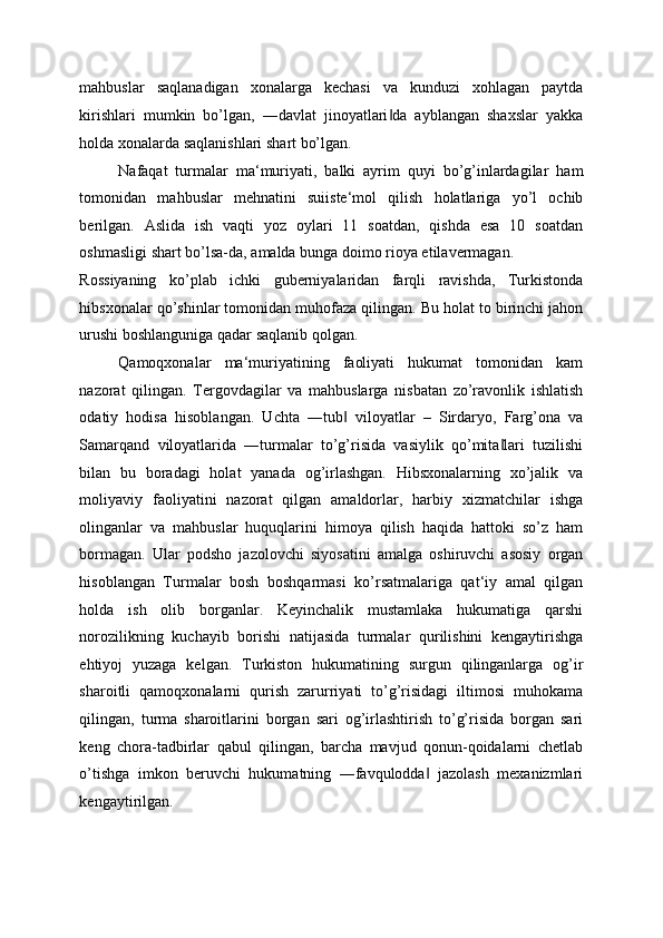 mahbuslar   saqlanadigan   xonalarga   kechasi   va   kunduzi   xohlagan   paytda
kirishlari   mumkin   bo’lgan,   ―davlat   jinoyatlari da   ayblangan   shaxslar   yakka‖
holda xonalarda saqlanishlari shart bo’lgan. 
Nafaqat   turmalar   ma‘muriyati,   balki   ayrim   quyi   bo’g’inlardagilar   ham
tomonidan   mahbuslar   mehnatini   suiiste‘mol   qilish   holatlariga   yo’l   ochib
berilgan.   Aslida   ish   vaqti   yoz   oylari   11   soatdan,   qishda   esa   10   soatdan
oshmasligi shart bo’lsa-da, amalda bunga doimo rioya etilavermagan. 
Rossiyaning   ko’plab   ichki   guberniyalaridan   farqli   ravishda,   Turkistonda
hibsxonalar qo’shinlar tomonidan muhofaza qilingan. Bu holat to birinchi jahon
urushi boshlanguniga qadar saqlanib qolgan. 
Qamoqxonalar   ma‘muriyatining   faoliyati   hukumat   tomonidan   kam
nazorat   qilingan.   Tergovdagilar   va   mahbuslarga   nisbatan   zo’ravonlik   ishlatish
odatiy   hodisa   hisoblangan.   Uchta   ―tub   viloyatlar   –   Sirdaryo,   Farg’ona   va	
‖
Samarqand   viloyatlarida   ―turmalar   to’g’risida   vasiylik   qo’mita lari   tuzilishi	
‖
bilan   bu   boradagi   holat   yanada   og’irlashgan.   Hibsxonalarning   xo’jalik   va
moliyaviy   faoliyatini   nazorat   qilgan   amaldorlar,   harbiy   xizmatchilar   ishga
olinganlar   va   mahbuslar   huquqlarini   himoya   qilish   haqida   hattoki   so’z   ham
bormagan.   Ular   podsho   jazolovchi   siyosatini   amalga   oshiruvchi   asosiy   organ
hisoblangan   Turmalar   bosh   boshqarmasi   ko’rsatmalariga   qat‘iy   amal   qilgan
holda   ish   olib   borganlar.   Keyinchalik   mustamlaka   hukumatiga   qarshi
norozilikning   kuchayib   borishi   natijasida   turmalar   qurilishini   kengaytirishga
ehtiyoj   yuzaga   kelgan.   Turkiston   hukumatining   surgun   qilinganlarga   og’ir
sharoitli   qamoqxonalarni   qurish   zarurriyati   to’g’risidagi   iltimosi   muhokama
qilingan,   turma   sharoitlarini   borgan   sari   og’irlashtirish   to’g’risida   borgan   sari
keng   chora-tadbirlar   qabul   qilingan,   barcha   mavjud   qonun-qoidalarni   chetlab
o’tishga   imkon   beruvchi   hukumatning   ―favqulodda   jazolash   mexanizmlari	
‖
kengaytirilgan.   