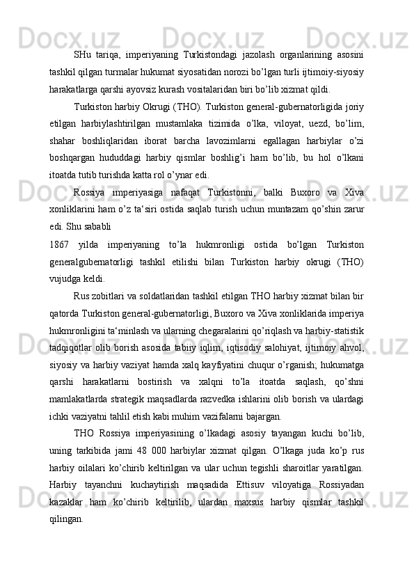 SHu   tariqa,   imperiyaning   Turkistondagi   jazolash   organlarining   asosini
tashkil qilgan turmalar hukumat siyosatidan norozi bo’lgan turli ijtimoiy-siyosiy
harakatlarga qarshi ayovsiz kurash vositalaridan biri bo’lib xizmat qildi. 
Turkiston harbiy Okrugi (THO). Turkiston general-gubernatorligida joriy
etilgan   harbiylashtirilgan   mustamlaka   tizimida   o’lka,   viloyat,   uezd,   bo’lim,
shahar   boshliqlaridan   iborat   barcha   lavozimlarni   egallagan   harbiylar   o’zi
boshqargan   hududdagi   harbiy   qismlar   boshlig’i   ham   bo’lib,   bu   hol   o’lkani
itoatda tutib turishda katta rol o’ynar edi. 
Rossiya   imperiyasiga   nafaqat   Turkistonni,   balki   Buxoro   va   Xiva
xonliklarini  ham  o’z ta‘siri ostida saqlab turish uchun muntazam  qo’shin zarur
edi. Shu sababli 
1867   yilda   imperiyaning   to’la   hukmronligi   ostida   bo’lgan   Turkiston
generalgubernatorligi   tashkil   etilishi   bilan   Turkiston   harbiy   okrugi   (THO)
vujudga keldi. 
Rus zobitlari va soldatlaridan tashkil etilgan THO harbiy xizmat bilan bir
qatorda Turkiston general-gubernatorligi, Buxoro va Xiva xonliklarida imperiya
hukmronligini ta‘minlash va ularning chegaralarini qo’riqlash va harbiy-statistik
tadqiqotlar   olib   borish   asosida   tabiiy   iqlim,   iqtisodiy   salohiyat,   ijtimoiy   ahvol,
siyosiy va harbiy vaziyat  hamda xalq kayfiyatini chuqur  o’rganish;  hukumatga
qarshi   harakatlarni   bostirish   va   xalqni   to’la   itoatda   saqlash,   qo’shni
mamlakatlarda strategik maqsadlarda razvedka ishlarini olib borish va ulardagi
ichki vaziyatni tahlil etish kabi muhim vazifalarni bajargan. 
THO   Rossiya   imperiyasining   o’lkadagi   asosiy   tayangan   kuchi   bo’lib,
uning   tarkibida   jami   48   000   harbiylar   xizmat   qilgan.   O’lkaga   juda   ko’p   rus
harbiy  oilalari  ko’chirib  keltirilgan  va  ular   uchun  tegishli  sharoitlar   yaratilgan.
Harbiy   tayanchni   kuchaytirish   maqsadida   Ettisuv   viloyatiga   Rossiyadan
kazaklar   ham   ko’chirib   keltirilib,   ulardan   maxsus   harbiy   qismlar   tashkil
qilingan.  