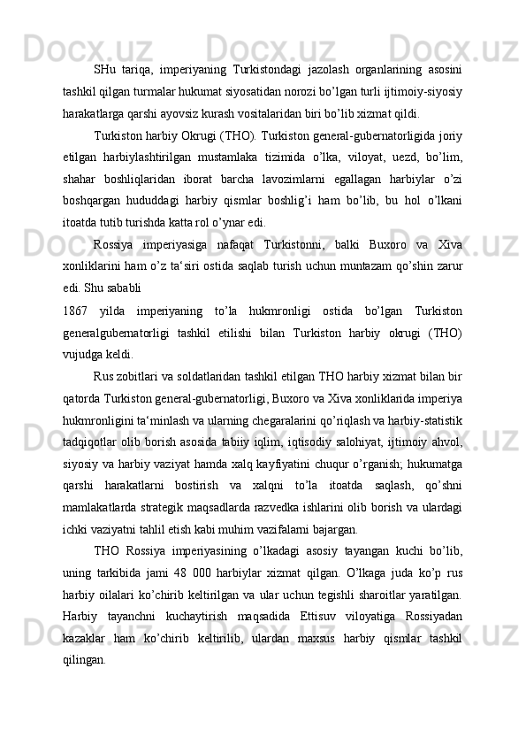 SHu   tariqa,   imperiyaning   Turkistondagi   jazolash   organlarining   asosini
tashkil qilgan turmalar hukumat siyosatidan norozi bo’lgan turli ijtimoiy-siyosiy
harakatlarga qarshi ayovsiz kurash vositalaridan biri bo’lib xizmat qildi. 
Turkiston harbiy Okrugi (THO). Turkiston general-gubernatorligida joriy
etilgan   harbiylashtirilgan   mustamlaka   tizimida   o’lka,   viloyat,   uezd,   bo’lim,
shahar   boshliqlaridan   iborat   barcha   lavozimlarni   egallagan   harbiylar   o’zi
boshqargan   hududdagi   harbiy   qismlar   boshlig’i   ham   bo’lib,   bu   hol   o’lkani
itoatda tutib turishda katta rol o’ynar edi. 
Rossiya   imperiyasiga   nafaqat   Turkistonni,   balki   Buxoro   va   Xiva
xonliklarini  ham  o’z ta‘siri ostida saqlab turish uchun muntazam  qo’shin zarur
edi. Shu sababli 
1867   yilda   imperiyaning   to’la   hukmronligi   ostida   bo’lgan   Turkiston
generalgubernatorligi   tashkil   etilishi   bilan   Turkiston   harbiy   okrugi   (THO)
vujudga keldi. 
Rus zobitlari va soldatlaridan tashkil etilgan THO harbiy xizmat bilan bir
qatorda Turkiston general-gubernatorligi, Buxoro va Xiva xonliklarida imperiya
hukmronligini ta‘minlash va ularning chegaralarini qo’riqlash va harbiy-statistik
tadqiqotlar   olib   borish   asosida   tabiiy   iqlim,   iqtisodiy   salohiyat,   ijtimoiy   ahvol,
siyosiy va harbiy vaziyat  hamda xalq kayfiyatini chuqur  o’rganish;  hukumatga
qarshi   harakatlarni   bostirish   va   xalqni   to’la   itoatda   saqlash,   qo’shni
mamlakatlarda strategik maqsadlarda razvedka ishlarini olib borish va ulardagi
ichki vaziyatni tahlil etish kabi muhim vazifalarni bajargan. 
THO   Rossiya   imperiyasining   o’lkadagi   asosiy   tayangan   kuchi   bo’lib,
uning   tarkibida   jami   48   000   harbiylar   xizmat   qilgan.   O’lkaga   juda   ko’p   rus
harbiy  oilalari  ko’chirib  keltirilgan  va  ular   uchun  tegishli  sharoitlar   yaratilgan.
Harbiy   tayanchni   kuchaytirish   maqsadida   Ettisuv   viloyatiga   Rossiyadan
kazaklar   ham   ko’chirib   keltirilib,   ulardan   maxsus   harbiy   qismlar   tashkil
qilingan.