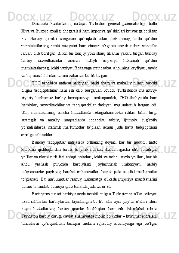 Dastlabki   kunlardanoq   nafaqat   Turkiston   general-gubernatorligi,   balki
Xiva va Buxoro xonligi chegaralari ham imperiya qo’shinlari ixtiyoriga berilgan
edi.   Harbiy   qismlar   chegarani   qo’riqlash   bilan   cheklanmay,   balki   qo’shni
mamlakatlardagi   ichki   vaziyatni   ham   chuqur   o’rganib   borish   uchun   razvedka
ishlari olib borilgan. Biron bir xorijiy yoki sharq tillarini yaxshi bilgan bunday
harbiy   razvedkachilar   xizmati   tufayli   imperiya   hukumati   qo’shni
mamlakatlardagi ichki vaziyat, Rossiyaga munosabat, aholining kayfiyati, savdo
va boj masalalaridan doimo xabardor bo’lib turgan. 
THO   tarkibida   nafaqat   harbiylar,   balki   sharq   va   mahalliy   tillarni   yaxshi
bilgan   tadqiqotchilar   ham   ish   olib   borganlar.   Xuddi   Turkistonda   ma‘muriy-
siyosiy   boshqaruv   harbiy   boshqaruvga   asoslangandek,   THO   faoliyatida   ham
harbiylar,   razvedkachilar   va   tadqiqotchilar   faoliyati   uyg’unlashib   ketgan   edi.
Ular   mamlakatning   barcha   hududlarida   rekogsitsinirovka   ishlari   bilan   birga
strategik   va   amaliy   maqsadlarda   iqtisodiy,   tabiiy,   ijtimoiy,   jug’rofiy
yo’nalishlarda   statistik   ma‘lumotlar   to’plash   uchun   juda   katta   tadqiqotlarni
amalga oshiradilar. 
Bunday   tadqiqotlar   natijasida   o’lkaning   deyarli   har   bir   hududi,   hatto
kichkina   qishloqlardan   tortib,   to   yirik   markaz   shaharlargacha   olib   boradigan
yo’llar va ularni turli fasllardagi holatlari, ichki va tashqi savdo yo’llari, har bir
aholi   yashash   punktida   harbiylarni   joylashtirish   imkoniyati,   harbiy
to’qnashuvlar  paytidagi   harakat  imkoniyatlari  haqida  juda batafsil  ma‘lumotlar
to’planadi.   Bu   ma‘lumotlar   rasmiy   hukumatga   o’lkada   imperiya   manfaatlarini
doimo ta‘minlab, himoya qilib turishda juda zarur edi. 
Boshqaruv tizimi harbiy asosda tashkil etilgan Turkistonda o’lka, viloyat,
uezd   rahbarlari   harbiylardan   tayinlangan   bo’lib,   ular   ayni   paytda   o’zlari   idora
etgan   hududlardagi   harbiy   qismlar   boshliqlari   ham   edi.   Mamlakat   ichida
Turkiston harbiy okrugi davlat ahamiyatga molik ob‘ektlar – hukumat idoralari,
turmalarni   qo’riqlashdan   tashqari   muhim   iqtisodiy   ahamiyatga   ega   bo’lgan 