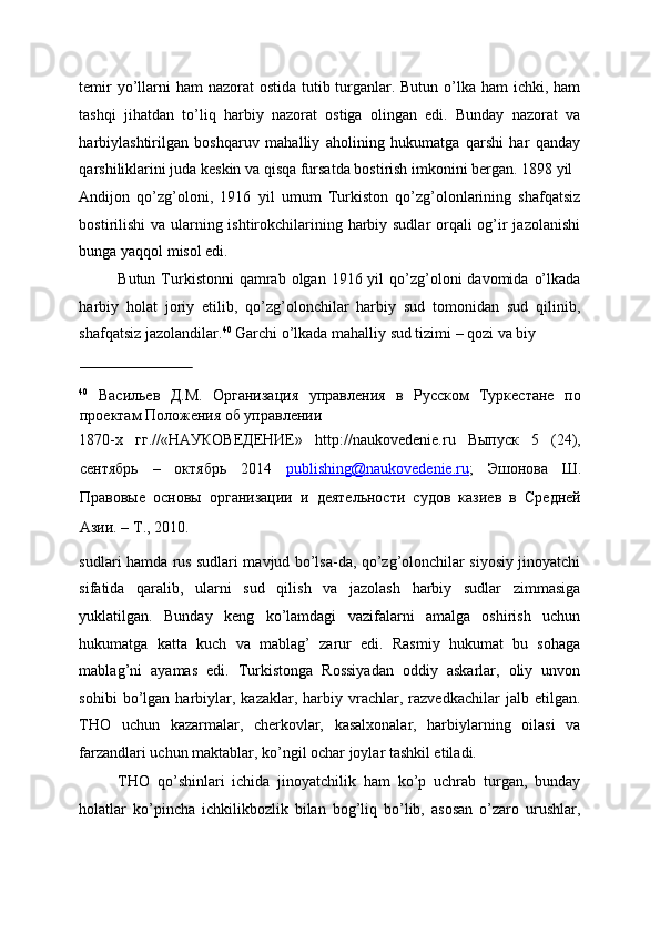 temir  yo’llarni ham  nazorat ostida tutib turganlar. Butun o’lka ham ichki, ham
tashqi   jihatdan   to’liq   harbiy   nazorat   ostiga   olingan   edi.   Bunday   nazorat   va
harbiylashtirilgan   boshqaruv   mahalliy   aholining   hukumatga   qarshi   har   qanday
qarshiliklarini juda keskin va qisqa fursatda bostirish imkonini bergan. 1898 yil 
Andijon   qo’zg’oloni,   1916   yil   umum   Turkiston   qo’zg’olonlarining   shafqatsiz
bostirilishi  va ularning ishtirokchilarining harbiy sudlar orqali  og’ir jazolanishi
bunga yaqqol misol edi. 
Butun  Turkistonni  qamrab  olgan 1916  yil  qo’zg’oloni   davomida  o’lkada
harbiy   holat   joriy   etilib,   qo’zg’olonchilar   harbiy   sud   tomonidan   sud   qilinib,
shafqatsiz jazolandilar. 40
 Garchi o’lkada mahalliy sud tizimi – qozi va biy 
                             
40
  Васильев   Д.М.   Организация   управления   в   Русском   Туркестане   по
проектам Положения об управлении 
1870-х   гг.//«НАУКОВЕДЕНИЕ»   http://naukovedenie.ru   Выпуск   5   (24),
сентябрь   –   октябрь   2014   publishing@naukovedenie.ru ;   Эшонова   Ш.
Правовые   основы   организации   и   деятельности   судов   казиев   в   Средней
Азии. – Т., 2010. 
sudlari hamda rus sudlari mavjud bo’lsa-da, qo’zg’olonchilar siyosiy jinoyatchi
sifatida   qaralib,   ularni   sud   qilish   va   jazolash   harbiy   sudlar   zimmasiga
yuklatilgan.   Bunday   keng   ko’lamdagi   vazifalarni   amalga   oshirish   uchun
hukumatga   katta   kuch   va   mablag’   zarur   edi.   Rasmiy   hukumat   bu   sohaga
mablag’ni   ayamas   edi.   Turkistonga   Rossiyadan   oddiy   askarlar,   oliy   unvon
sohibi   bo’lgan   harbiylar,   kazaklar,  harbiy  vrachlar,   razvedkachilar   jalb   etilgan.
THO   uchun   kazarmalar,   cherkovlar,   kasalxonalar,   harbiylarning   oilasi   va
farzandlari uchun maktablar, ko’ngil ochar joylar tashkil etiladi. 
THO   qo’shinlari   ichida   jinoyatchilik   ham   ko’p   uchrab   turgan,   bunday
holatlar   ko’pincha   ichkilikbozlik   bilan   bog’liq   bo’lib,   asosan   o’zaro   urushlar, 