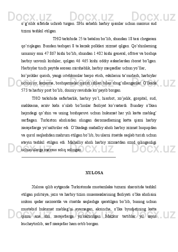 o’g’rilik sifatida uchrab turgan.   SHu sababli  harbiy qismlar  uchun maxsus  sud
tizimi tashkil etilgan. 
THO tarkibida 25 ta batalon bo’lib, shundan 18 tasi chegarani 
qo’riqlagan. Bundan tashqari 8 ta kazak polklari xizmat qilgan. Qo’shinlarning
umumiy soni 47 867 kishi bo’lib, shundan 1 402 kishi general, ofitser va boshqa
harbiy   unvonli   kishilar,   qolgan   46   465   kishi   oddiy   askarlardan   iborat   bo’lgan.
Harbiylar tinch paytda asosan mirshablik, harbiy maqsadlar uchun yo’llar, 
ko’priklar qurish, yangi istehkomlar barpo etish, eskilarini ta‘mirlash, harbiylar
uchun uy, kazarma, boshqarmalar qurish ishlari bilan shug’ullanganlar. O’lkada
573 ta harbiy post bo’lib, doimiy ravishda ko’payib borgan. 
THO   tarkibida   safarbarlik,   harbiy   yo’l,   hisobot,   xo’jalik,   gospital,   sud,
mahkama,   arxiv   kabi   o’nlab   bo’limlar   faoliyat   ko’rsatardi.   Bunday   o’lkan
hajmdagi   qo’shin   va   uning   boshqaruvi   uchun   hukumat   har   yili   katta   mablag’
sarflagan.   Turkiston   aholisidan   olingan   daromadlarning   katta   qismi   harbiy
xarajatlarga yo’naltirilar edi. O’lkadagi mahalliy aholi harbiy xizmat huquqidan
va qurol saqlashdan mahrum etilgan bo’lib, bu ularni itoatda saqlab turish uchun
atayin   tashkil   etilgan   edi.   Mahalliy   aholi   harbiy   xizmatdan   ozod   qilinganligi
uchun ularga maxsus soliq solingan. 
                                                                                          
 
 
XULOSA 
 
Xulosa  qilib aytganda  Turkistonda  mustamlaka  tuzumi   sharoitida tashkil
etilgan politsiya, jazo va harbiy tizim muassasalarining faoliyati o’lka aholisini
imkon   qadar   nazoratda   va   itoatda   saqlashga   qaratilgan   bo’lib,   buning   uchun
mustabid   hukumat   mablag’ni   ayamagan,   aksincha,   o’lka   byudjetining   katta
qismi   ana   shu   xarajatlarga   yo’naltirilgan.   Mazkur   tartiblar   yil   sayin
kuchaytirilib, sarf-xarajatlar ham ortib borgan.  