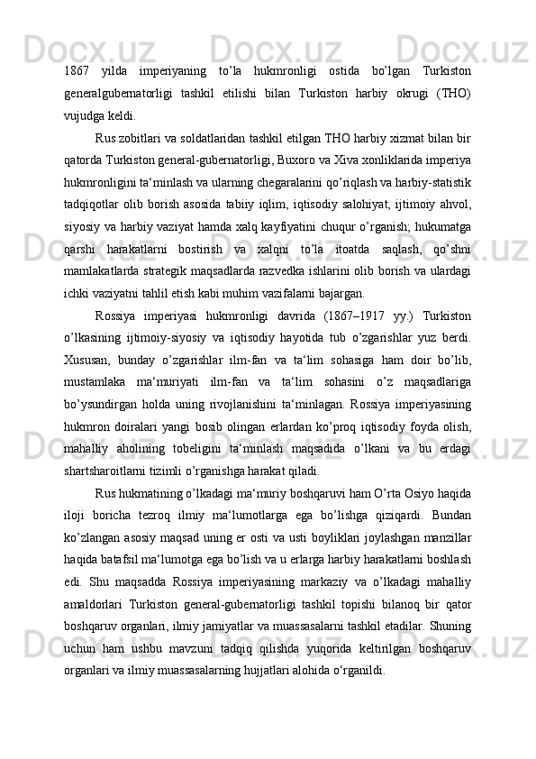 1867   yilda   imperiyaning   to’la   hukmronligi   ostida   bo’lgan   Turkiston
generalgubernatorligi   tashkil   etilishi   bilan   Turkiston   harbiy   okrugi   (THO)
vujudga keldi. 
Rus zobitlari va soldatlaridan tashkil etilgan THO harbiy xizmat bilan bir
qatorda Turkiston general-gubernatorligi, Buxoro va Xiva xonliklarida imperiya
hukmronligini ta‘minlash va ularning chegaralarini qo’riqlash va harbiy-statistik
tadqiqotlar   olib   borish   asosida   tabiiy   iqlim,   iqtisodiy   salohiyat,   ijtimoiy   ahvol,
siyosiy va harbiy vaziyat  hamda xalq kayfiyatini chuqur  o’rganish;  hukumatga
qarshi   harakatlarni   bostirish   va   xalqni   to’la   itoatda   saqlash,   qo’shni
mamlakatlarda strategik maqsadlarda razvedka ishlarini olib borish va ulardagi
ichki vaziyatni tahlil etish kabi muhim vazifalarni bajargan. 
Rossiya   imperiyasi   hukmronligi   davrida   (1867–1917   yy.)   Turkiston
o’lkasining   ijtimoiy-siyosiy   va   iqtisodiy   hayotida   tub   o’zgarishlar   yuz   berdi.
Xususan,   bunday   o’zgarishlar   ilm-fan   va   ta‘lim   sohasiga   ham   doir   bo’lib,
mustamlaka   ma‘muriyati   ilm-fan   va   ta‘lim   sohasini   o’z   maqsadlariga
bo’ysundirgan   holda   uning   rivojlanishini   ta‘minlagan.   Rossiya   imperiyasining
hukmron   doiralari   yangi   bosib   olingan   erlardan   ko’proq   iqtisodiy   foyda   olish,
mahalliy   aholining   tobeligini   ta‘minlash   maqsadida   o’lkani   va   bu   erdagi
shartsharoitlarni tizimli o’rganishga harakat qiladi. 
Rus hukmatining o’lkadagi ma‘muriy boshqaruvi ham O’rta Osiyo haqida
iloji   boricha   tezroq   ilmiy   ma‘lumotlarga   ega   bo’lishga   qiziqardi.   Bundan
ko’zlangan asosiy maqsad uning er  osti  va usti  boyliklari joylashgan  manzillar
haqida batafsil ma‘lumotga ega bo’lish va u erlarga harbiy harakatlarni boshlash
edi.   Shu   maqsadda   Rossiya   imperiyasining   markaziy   va   o’lkadagi   mahalliy
amaldorlari   Turkiston   general-gubernatorligi   tashkil   topishi   bilanoq   bir   qator
boshqaruv organlari, ilmiy jamiyatlar va muassasalarni tashkil etadilar. Shuning
uchun   ham   ushbu   mavzuni   tadqiq   qilishda   yuqorida   keltirilgan   boshqaruv
organlari va ilmiy muassasalarning hujjatlari alohida o‘rganildi.  