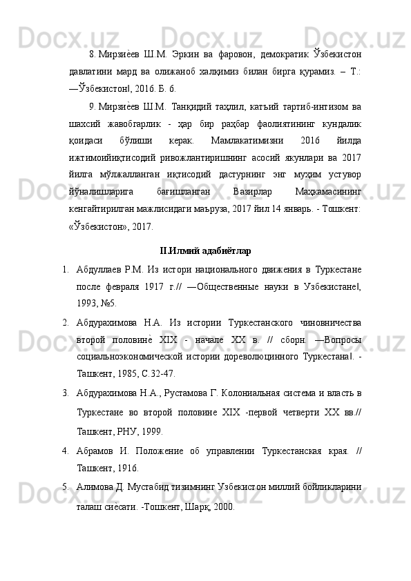 8. МирзиеEев   Ш.М.   Эркин   ва   фаровон,   демократик   Ўзбекистон
давлатини   мард   ва   олижаноб   халқимиз   билан   бирга   қурамиз.   –   Т.:
―Ўзбекистон , 2016. Б. 6. 
‖
9. Мирзи
еEев   Ш.М.   Танқидий   таҳлил,   катъий   тартиб-интизом   ва
шахсий   жавобгарлик   -   ҳар   бир   раҳбар   фаолиятининг   кундалик
қоидаси   бўлиши   керак.   Мамлакатимизни   2016   йилда
ижтимоийиқтисодий   ривожлантиришнинг   асосий   якунлари   ва   2017
йилга   мўлжалланган   иқтисодий   дастурнинг   энг   муҳим   устувор
йўналишларига   бағишланган   Вазирлар   Маҳкамасининг
кенгайтирилган мажлисидаги маъруза, 2017 йил 14 январь. - Тошкент:
«Ўзбекистон», 2017.  
II.Илмий адабиётлар 
1. Абдуллаев   P.M.   Из   истори   национального   движения   в   Туркестане
после   февраля   1917   г.//   ―Общественные   науки   в   Узбекистане ,	
‖
1993, №5. 
2. Абдурахимова   Н.А.   Из   истории   Туркестанского   чиновничества
второй   половин	
еE  XIX   -   начале   XX   в.   //   сборн.   ―Вопросы
социальноэкономической   истории   дореволюцинного   Туркестана .   -	
‖
Ташкент, 1985, С.32-47. 
3. Абдурахимова Н.А., Рустамова Г. Колониальная система и власть в
Туркестане   во   второй   половине   XIX   -первой   четверти   XX   вв.//
Ташкент, РНУ, 1999. 
4. Абрамов   И.   Положение   об   управлении   Туркестанская   края.   //
Ташкент, 1916. 
5. Алимова Д. Мустабид тизимнинг Узбекистон миллий бойликларини
талаш си	
еEсати. -Тошкент, Шарқ, 2000.  