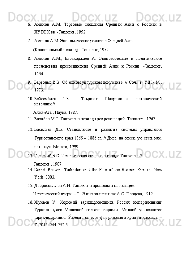 6. Аминов   А.М.   Торговые   сношения   Средней   Азии   с   Россией   в
XYIXIX вв. -Ташкент, 1952. 
7. Аминов А.М. Экономическое развитие Средней Азии 
(Колониальный период). -Ташкент, 1959. 
8. Аминов   А.М.,   Бабаходжаев   А.   Экономические   и   политические
последствия   присоединения   Средней   Азии   к   России.   -Ташкент,
1966. 
9. Бартольд В.В. Об одном уйгурском  документе. // Соч., т. YIII.-  М.,
1973. 
10. Бейсембиев   Т.К.   ―Таърих-и   Шахрихи-как   исторический
источник.// 
Алма-Ата., Наука, 1987. 
11. Вахабов М.Г. Ташкент в период треEх революций.-Ташкент., 1967. 
12. Васильев   Д.В.   Становление   и   развитие   системы   управления
Туркестанского края 1865 – 1886 гг. // Дисс. на соиск. уч. степ. кан.
ист. наук. Москва, 1999. 
13. Гаевский B.C. Историческая справка о городе Ташкенте.// -
Ташкент., 1907. 
14. Daniel   Brower.   Turkestan   and   the   Fate   of   the   Russian   Empire.   New
York, 2003. 
15. Добросмыслов А.И. Ташкент в прошлом и настоящем. 
Исторический очерк. – Т., Электро-печатная А.О. Порцева, 1912. 
16. Жумаев   У.   Хорижий   тарихшуносликда   Россия   империясининг
Туркистондаги   Молиявий   си	
еEсати   таҳлили.   Миллий   университет
тарихчиларининг Ўзбекистон илм-фан ривожига қўшган ҳиссаси. –
Т.,2016. 24-252 б.  