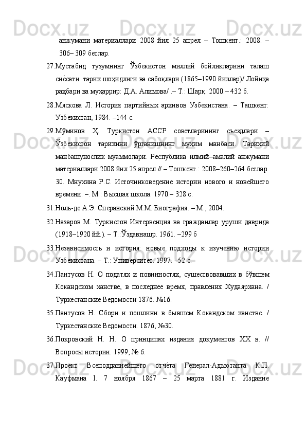 анжумани   материаллари   2008   йил   25   апрел   –   Тошкент.:   2008.   –
306– 309 бетлар. 
27.Мустабид   тузумнинг   Ўзбекистон   миллий   бойликларини   талаш
сиеEсати: тарих шоҳидлиги ва сабоқлари (1865–1990 йиллар)/ Лойиҳа
раҳбари ва муҳаррир: Д.А. Алимова/ .– Т.: Шарқ. 2000.– 432 б. 
28. Мяскова   Л.   История   партийных   архивов   Узбекистана.   –   Ташкент:
Узбекистан, 1984. –14 с. 
29. Мўминов   Ҳ.   Туркистон   АССР   советларининг   съездлари   –
Ўзбекистон   тарихини   ўрганишнинг   муҳим   манбаси.   Тарихий
манбашунослик   муаммолари.   Республика   илмий–амалий   анжумани
материаллари 2008 йил 25 апрел // – Тошкент.: 2008–260–264 бетлар.
30.   Мнухина   Р.С.   Источниковедение   истории   нового   и   новейшего
времени. –. М.: Высшая школа. 1970.– 328 с. 
31. Ноль-де А.Э. Сперанский М.М. Биография. – М., 2004. 
32. Назаров   М.   Туркистон   Интервенция   ва   гражданлар   уруши   даврида
(1918–1920 йй.). – Т.:Ўздавнашр. 1961. –299 б 
33. Независимость   и   история:   новые   подходы   к   изучению   истории
Узбекистана. – Т.: Университет. 1997. –52 c. 
34. Пантусов   Н.   О   податях   и   повинностях,   сушествовавших   в   бўвшем
Кокандском   ханстве,   в   последнее   время,   правления   Худаярхана.   /
Туркестанские Ведомости 1876. №16. 
35. Пантусов   Н.   Сбори   и   пошлини   в   бывшем   Кокандском   ханстве.   /
Туркестанские Ведомости. 1876, №30.  
36. Покровский   Н.   Н.   О   принципах   издания   документов   XX   в.   //
Вопросы истории. 1999, № 6. 
37. Проект   Всеподданнейшего   отч	
еEта   Генерал-Адъютанта   К.П.
Кауфмана   I.   7   ноября   1867   –   25   марта   1881   г.   Издание 