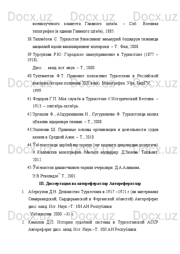 военноучеEного   комитета   Главного   штаба.   –   Спб.:   Военная
типография (в здании Главного штаба), 1885. 
38. Тиллабоев. С. Туркистон ўлкасининг маъмурий бошқарув тизимида
маҳаллий аҳоли вакилларининг иштироки. – Т.: Фан, 2008. 
39.Турсунова   Р.Ю.   Городское   самоуправление   в   Туркистоне   (1877   –
1918).: 
Дисс. ... канд. ист. наук. – Т., 2000. 
40. Тухтаметов   Ф.Т.   Правовое   положение   Туркестана   в   Российской
империи (вторая половина ХIХ века). Монография. Уфа, БашГУ, 
1999. 
41. Федоров Г.П. Моя служба в Туркистоне // Исторический Вестник. –
1913. – сентябрь-октябрь. 
42. Эргашев   Ф.,   Абдурахимова   Н.,   Сугуралиева   Ф.   Туркистонда   молия
хўжалик идоралари тизими. – Т., 2008. 
43. Эшонова   Ш.   Правовые   основы   организации   и   деятельности   судов
казиев в Средней Азии. – Т., 2010. 
4. Ўзбекистонда ҳарбий иш тарихи (энг қадимги даврлардан ҳозиргача)
//   Коллектив   монография.   Масъул   муҳаррир:   Д.Зияева.   Тошкент,
2012. 
45. Ўзбекистон давлатчилиги тарихи очерклари. Д.А.Алимова, 
Э.В.Ртвеладзе.   Т., 2001. 
III. Диссертация ва авторефератлар Авторефератлар 
1. Аберкулов Д.Н. Дехканство Туркестана в 1917 –1921 г (на материалах
Самаркандской,  Сырдарьинской  и  Ферганской  областей)  Автореферат
дисс. канд. Ист. Наук.–Т.: ИИ АН Республики 
Узбекистан. 2000. –31 с. 
2. Камолов   Д.П.   История   судебной   системы   в   Туркестанской   АССР
Автореферат дисс. канд. Ист. Наук.–Т.: ИИ АН Республики  