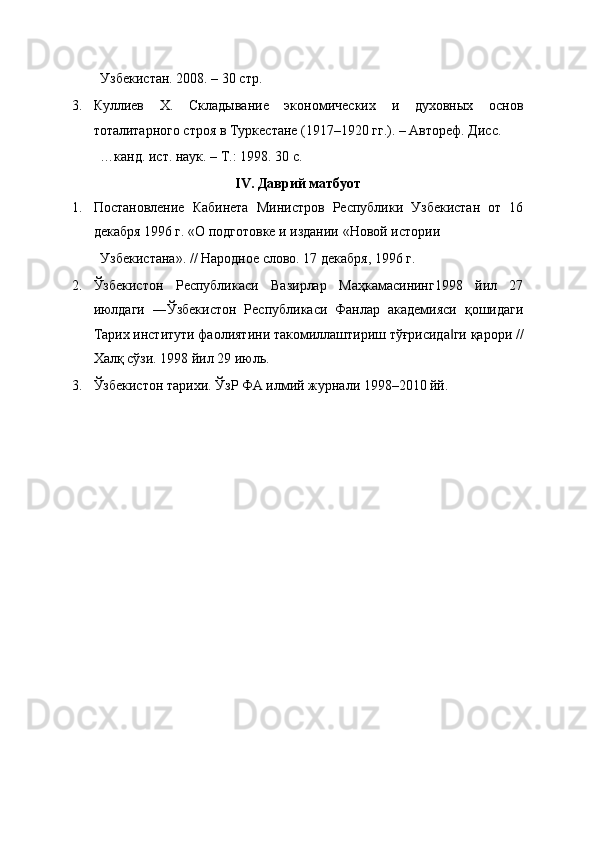 Узбекистан. 2008. – 30 cтр. 
3. Куллиев   Х.   Складывание   экономических   и   духовных   основ
тоталитарного cтроя в Туркестане (1917–1920 гг.). – Автореф. Дисс. 
…канд. ист. наук. – Т.: 1998. 30 c. 
IV. Даврий матбуот 
1. Постановление   Кабинета   Миниcтров   Республики   Узбекистан   от   16
декабря 1996 г. «О подготовке и издании «Новой истории 
Узбекистана». // Народное слово. 17 декабря, 1996 г. 
2. Ўзбекистон   Республикаси   Вазирлар   Маҳкамасининг1998   йил   27
июлдаги   ―Ўзбекистон   Республикаси   Фанлар   академияси   қошидаги
Тарих институти фаолиятини такомиллаштириш тўғрисида ги қарори //‖
Халқ сўзи. 1998 йил 29 июль. 
3. Ўзбекистон тарихи. ЎзР ФА илмий журнали 1998–2010 йй.