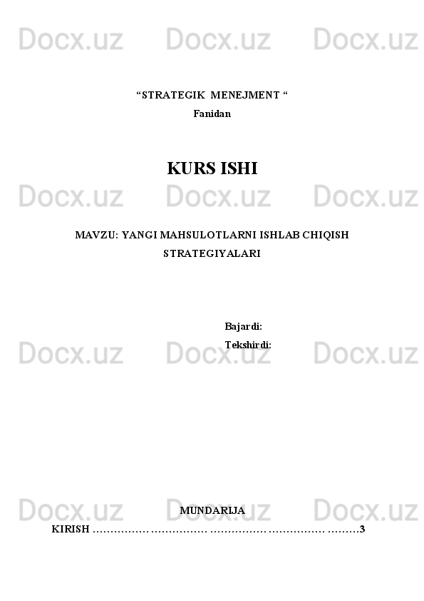 “STRATEGIK  MENEJMENT “ 
Fanidan
 
KURS ISHI
 
  
 
MAVZU: YANGI MAHSULOTLARNI ISHLAB CHIQISH
STRATEGIYALARI 
 
 
 
Bajardi: 
Tekshirdi: 
MUNDARIJA 
KIRISH ……………. ……………. ……………. ……………. ………3 