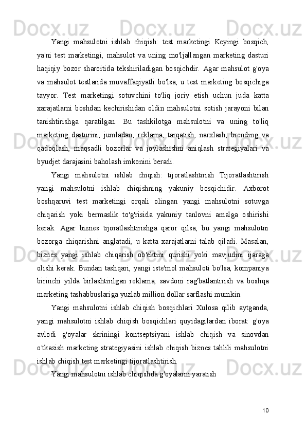 Yangi   mahsulotni   ishlab   chiqish:   test   marketingi   Keyingi   bosqich,
ya'ni   test   marketingi,   mahsulot   va   uning   mo'ljallangan   marketing   dasturi
haqiqiy   bozor   sharoitida   tekshiriladigan   bosqichdir.   Agar   mahsulot   g'oya
va   mahsulot   testlarida   muvaffaqiyatli   bo'lsa,   u   test   marketing   bosqichiga
tayyor.   Test   marketingi   sotuvchini   to'liq   joriy   etish   uchun   juda   katta
xarajatlarni   boshdan   kechirishidan   oldin   mahsulotni   sotish   jarayoni   bilan
tanishtirishga   qaratilgan.   Bu   tashkilotga   mahsulotni   va   uning   to'liq
marketing   dasturini,   jumladan,   reklama,   tarqatish,   narxlash,   brending   va
qadoqlash,   maqsadli   bozorlar   va   joylashishni   aniqlash   strategiyalari   va
byudjet darajasini baholash imkonini beradi.
Yangi   mahsulotni   ishlab   chiqish:   tijoratlashtirish   Tijoratlashtirish
yangi   mahsulotni   ishlab   chiqishning   yakuniy   bosqichidir.   Axborot
boshqaruvi   test   marketingi   orqali   olingan   yangi   mahsulotni   sotuvga
chiqarish   yoki   bermaslik   to'g'risida   yakuniy   tanlovni   amalga   oshirishi
kerak.   Agar   biznes   tijoratlashtirishga   qaror   qilsa,   bu   yangi   mahsulotni
bozorga   chiqarishni   anglatadi,   u   katta   xarajatlarni   talab   qiladi.   Masalan,
biznes   yangi   ishlab   chiqarish   ob'ektini   qurishi   yoki   mavjudini   ijaraga
olishi kerak. Bundan tashqari, yangi iste'mol mahsuloti bo'lsa, kompaniya
birinchi   yilda   birlashtirilgan   reklama,   savdoni   rag'batlantirish   va   boshqa
marketing tashabbuslariga yuzlab million dollar sarflashi mumkin.
Yangi   mahsulotni   ishlab   chiqish   bosqichlari   Xulosa   qilib   aytganda,
yangi   mahsulotni   ishlab   chiqish   bosqichlari   quyidagilardan   iborat:   g'oya
avlodi   g'oyalar   skriningi   kontseptsiyani   ishlab   chiqish   va   sinovdan
o'tkazish   marketing   strategiyasini   ishlab   chiqish   biznes   tahlili   mahsulotni
ishlab chiqish test marketingi tijoratlashtirish.
Yangi mahsulotni ishlab chiqishda g'oyalarni yaratish 
10 
