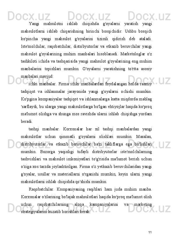 Yangi   mahsulotni   ishlab   chiqishda   g'oyalarni   yaratish   yangi
mahsulotlarni   ishlab   chiqarishning   birinchi   bosqichidir.   Ushbu   bosqich
ko'pincha   yangi   mahsulot   g'oyalarini   tizimli   qidirish   deb   ataladi.
Iste'molchilar,   raqobatchilar,   distribyutorlar   va   etkazib   beruvchilar   yangi
mahsulot   g'oyalarining   muhim   manbalari   hisoblanadi.   Marketologlar   o'z
tashkiloti  ichida  va  tashqarisida yangi mahsulot  g'oyalarining eng muhim
manbalarini   topishlari   mumkin.   G'oyalarni   yaratishning   to'rtta   asosiy
manbalari mavjud: 
ichki   manbalar.   Firma   ichki   manbalardan   foydalangan   holda   rasmiy
tadqiqot   va   ishlanmalar   jarayonida   yangi   g'oyalarni   ochishi   mumkin.
Ko'pgina kompaniyalar tadqiqot va ishlanmalarga katta miqdorda mablag
'sarflaydi, bu ularga yangi mahsulotlarga bo'lgan ehtiyojlar haqida ko'proq
ma'lumot olishga va shunga mos ravishda ularni ishlab chiqishga yordam
beradi. 
tashqi   manbalar.   Korxonalar   har   xil   tashqi   manbalardan   yangi
mahsulotlar   uchun   qimmatli   g'oyalarni   olishlari   mumkin.   Masalan,
distribyutorlar   va   etkazib   beruvchilar   ba'zi   takliflarga   ega   bo'lishlari
mumkin.   Bozorga   yaqinligi   tufayli   distribyutorlar   iste'molchilarning
tashvishlari   va   mahsulot   imkoniyatlari   to'g'risida   ma'lumot   berish   uchun
o'ziga xos tarzda joylashtirilgan. Firma o'z yetkazib beruvchilaridan yangi
g'oyalar,   usullar   va   materiallarni   o'rganishi   mumkin,   keyin   ularni   yangi
mahsulotlarni ishlab chiqishda qo'shishi mumkin.
Raqobatchilar.   Kompaniyaning   raqiblari   ham   juda   muhim   manba.
Korxonalar o'zlarining bo'lajak mahsulotlari haqida ko'proq ma'lumot olish
uchun   raqobatchilarning   aloqa   kampaniyalarini   va   marketing
strategiyalarini kuzatib borishlari kerak. 
11 