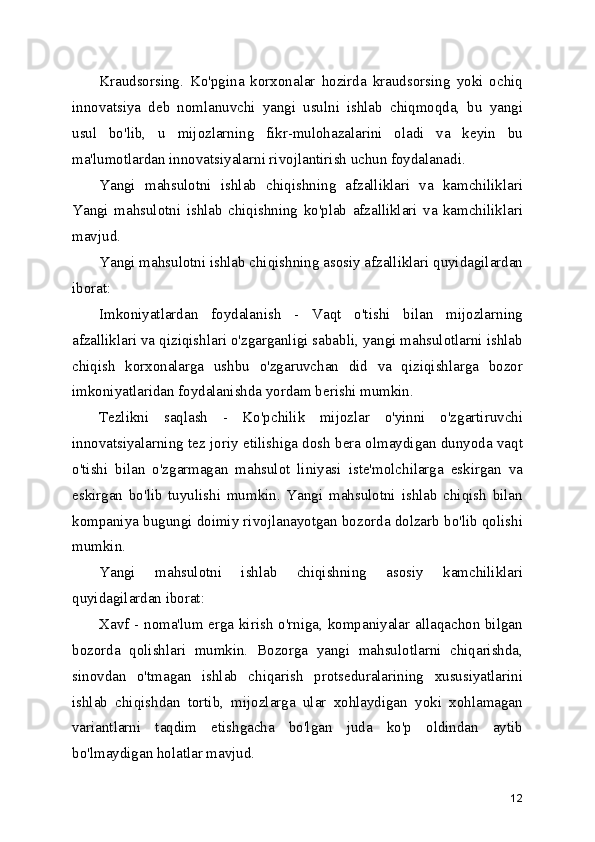Kraudsorsing.   Ko'pgina   korxonalar   hozirda   kraudsorsing   yoki   ochiq
innovatsiya   deb   nomlanuvchi   yangi   usulni   ishlab   chiqmoqda,   bu   yangi
usul   bo'lib,   u   mijozlarning   fikr-mulohazalarini   oladi   va   keyin   bu
ma'lumotlardan innovatsiyalarni rivojlantirish uchun foydalanadi.
Yangi   mahsulotni   ishlab   chiqishning   afzalliklari   va   kamchiliklari
Yangi   mahsulotni   ishlab   chiqishning   ko'plab   afzalliklari   va   kamchiliklari
mavjud. 
Yangi mahsulotni ishlab chiqishning asosiy afzalliklari quyidagilardan
iborat: 
Imkoniyatlardan   foydalanish   -   Vaqt   o'tishi   bilan   mijozlarning
afzalliklari va qiziqishlari o'zgarganligi sababli, yangi mahsulotlarni ishlab
chiqish   korxonalarga   ushbu   o'zgaruvchan   did   va   qiziqishlarga   bozor
imkoniyatlaridan foydalanishda yordam berishi mumkin. 
Tezlikni   saqlash   -   Ko'pchilik   mijozlar   o'yinni   o'zgartiruvchi
innovatsiyalarning tez joriy etilishiga dosh bera olmaydigan dunyoda vaqt
o'tishi   bilan   o'zgarmagan   mahsulot   liniyasi   iste'molchilarga   eskirgan   va
eskirgan   bo'lib   tuyulishi   mumkin.   Yangi   mahsulotni   ishlab   chiqish   bilan
kompaniya bugungi doimiy rivojlanayotgan bozorda dolzarb bo'lib qolishi
mumkin. 
Yangi   mahsulotni   ishlab   chiqishning   asosiy   kamchiliklari
quyidagilardan iborat:
Xavf - noma'lum erga kirish o'rniga, kompaniyalar allaqachon bilgan
bozorda   qolishlari   mumkin.   Bozorga   yangi   mahsulotlarni   chiqarishda,
sinovdan   o'tmagan   ishlab   chiqarish   protseduralarining   xususiyatlarini
ishlab   chiqishdan   tortib,   mijozlarga   ular   xohlaydigan   yoki   xohlamagan
variantlarni   taqdim   etishgacha   bo'lgan   juda   ko'p   oldindan   aytib
bo'lmaydigan holatlar mavjud. 
12 