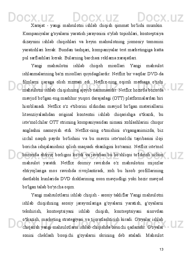 Xarajat   -   yangi   mahsulotni   ishlab   chiqish   qimmat   bo'lishi   mumkin.
Kompaniyalar g'oyalarni yaratish jarayonini o'ylab topishlari, kontseptsiya
dizaynini   ishlab   chiqishlari   va   keyin   mahsulotning   jismoniy   tomonini
yaratishlari  kerak.  Bundan  tashqari,  kompaniyalar  test  marketingiga  katta
pul sarflashlari kerak. Bularning barchasi reklama xarajatlari.
Yangi   mahsulotni   ishlab   chiqish   misollari   Yangi   mahsulot
ishlanmalarining ba'zi misollari quyidagilardir. Netflix bir vaqtlar DVD-da
filmlarni   ijaraga   olish   xizmati   edi.   Netflix-ning   oqimli   mediaga   o'tishi
mahsulotni ishlab chiqishning ajoyib namunasidir. Netflix hozirda bozorda
mavjud bo'lgan eng mashhur yuqori darajadagi (OTT) platformalardan biri
hisoblanadi.   Netflix   o'z   e'tiborini   oldindan   mavjud   bo'lgan   materiallarni
litsenziyalashdan   original   kontentni   ishlab   chiqarishga   o'tkazdi,   bu
iste'molchilar OTT striming kompaniyasidan nimani xohlashlarini chuqur
anglashni   namoyish   etdi.   Netflix-ning   o'tmishini   o'rganganimizda,   biz
izchil   naqsh   paydo   bo'lishini   va   bu   mavzu   iste'molchi   tajribasini   iloji
boricha ishqalanishsiz qilish maqsadi ekanligini ko'ramiz. Netflix iste'mol
bozorida ehtiyoj borligini ko'rdi va javoban bu bo'shliqni to'ldirish uchun
mahsulot   yaratdi.   Netflix   doimiy   ravishda   o'z   mahsulotini   mijozlar
ehtiyojlariga   mos   ravishda   rivojlantiradi,   xoh   bu   hisob   profillarining
dastlabki kunlarida DVD disklarining oson mavjudligi yoki hozir mavjud
bo'lgan talab bo'yicha oqim.
Yangi mahsulotlarni ishlab chiqish - asosiy takliflar Yangi mahsulotni
ishlab   chiqishning   asosiy   jarayonlariga   g'oyalarni   yaratish,   g'oyalarni
tekshirish,   kontseptsiyani   ishlab   chiqish,   kontseptsiyani   sinovdan
o'tkazish, marketing strategiyasi va tijoratlashtirish kiradi. G'oyalar ishlab
chiqarish yangi mahsulotlarni ishlab chiqishda birinchi qadamdir. G'oyalar
sonini   cheklash   bosqichi   g'oyalarni   skrining   deb   ataladi.   Mahsulot
13 