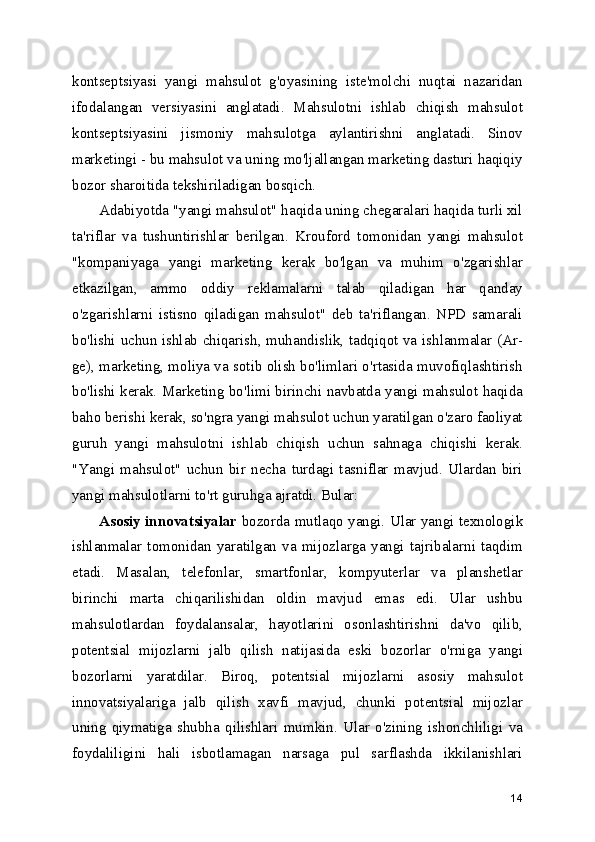 kontseptsiyasi   yangi   mahsulot   g'oyasining   iste'molchi   nuqtai   nazaridan
ifodalangan   versiyasini   anglatadi.   Mahsulotni   ishlab   chiqish   mahsulot
kontseptsiyasini   jismoniy   mahsulotga   aylantirishni   anglatadi.   Sinov
marketingi - bu mahsulot va uning mo'ljallangan marketing dasturi haqiqiy
bozor sharoitida tekshiriladigan bosqich.
Adabiyotda "yangi mahsulot" haqida uning chegaralari haqida turli xil
ta'riflar   va   tushuntirishlar   berilgan.   Krouford   tomonidan   yangi   mahsulot
"kompaniyaga   yangi   marketing   kerak   bo'lgan   va   muhim   o'zgarishlar
etkazilgan,   ammo   oddiy   reklamalarni   talab   qiladigan   har   qanday
o'zgarishlarni   istisno   qiladigan   mahsulot"   deb   ta'riflangan.   NPD   samarali
bo'lishi uchun ishlab chiqarish, muhandislik, tadqiqot va ishlanmalar (Ar-
ge), marketing, moliya va sotib olish bo'limlari o'rtasida muvofiqlashtirish
bo'lishi kerak. Marketing bo'limi birinchi navbatda yangi mahsulot haqida
baho berishi kerak, so'ngra yangi mahsulot uchun yaratilgan o'zaro faoliyat
guruh   yangi   mahsulotni   ishlab   chiqish   uchun   sahnaga   chiqishi   kerak.
"Yangi   mahsulot"   uchun   bir   necha   turdagi   tasniflar   mavjud.   Ulardan   biri
yangi mahsulotlarni to'rt guruhga ajratdi. Bular:
Asosiy innovatsiyalar   bozorda mutlaqo yangi. Ular yangi texnologik
ishlanmalar   tomonidan   yaratilgan   va   mijozlarga   yangi   tajribalarni   taqdim
etadi.   Masalan,   telefonlar,   smartfonlar,   kompyuterlar   va   planshetlar
birinchi   marta   chiqarilishidan   oldin   mavjud   emas   edi.   Ular   ushbu
mahsulotlardan   foydalansalar,   hayotlarini   osonlashtirishni   da'vo   qilib,
potentsial   mijozlarni   jalb   qilish   natijasida   eski   bozorlar   o'rniga   yangi
bozorlarni   yaratdilar.   Biroq,   potentsial   mijozlarni   asosiy   mahsulot
innovatsiyalariga   jalb   qilish   xavfi   mavjud,   chunki   potentsial   mijozlar
uning   qiymatiga   shubha   qilishlari   mumkin.   Ular   o'zining   ishonchliligi   va
foydaliligini   hali   isbotlamagan   narsaga   pul   sarflashda   ikkilanishlari
14 