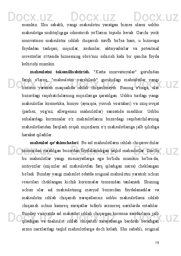 mumkin.   Shu   sababli,   yangi   mahsulotni   yaratgan   biznes   ularni   ushbu
mahsulotga   muhtojligiga   ishontirish   yo'llarini   topishi   kerak.   Garchi   yirik
innovatsion   mahsulotni   ishlab   chiqarish   xavfli   bo'lsa   ham,   u   biznesga
foydadan   tashqari,   mijozlar,   xodimlar,   aktsiyadorlar   va   potentsial
investorlar   o'rtasida   biznesning   obro'sini   oshirish   kabi   bir   qancha   foyda
keltirishi mumkin.
mahsulotni   takomillashtirish.   "Katta   innovatsiyalar"   guruhidan
farqli   o'laroq,   "mahsulotni   yaxshilash"   guruhidagi   mahsulotlar   yangi
bozorni   yaratish   maqsadida   ishlab   chiqarilmaydi.   Buning   o'rniga,   ular
bozordagi   raqobatchilarning   mijozlariga   qaratilgan.   Ushbu   turdagi   yangi
mahsulotlar   kosmetika,   kimyo   (ayniqsa,   yuvish   vositalari)   va   oziq-ovqat
(parhez,   yog'siz,   allergensiz   mahsulotlar)   sanoatida   mashhur.   Ushbu
sohalardagi   korxonalar   o'z   mahsulotlarini   bozordagi   raqobatchilarning
mahsulotlaridan farqlash orqali mijozlarni o'z mahsulotlariga jalb qilishga
harakat qiladilar.
mahsulot qo'shimchalari . Bu asl mahsulotlarni ishlab chiqaruvchilar
tomonidan yaratilgan bozordan foydalanadigan taqlid mahsulotlar. Garchi
bu   mahsulotlar   yangi   xususiyatlarga   ega   bo'lishi   mumkin   bo'lsa-da,
imtiyozlar   (mijozlar   asl   mahsulotdan   farq   qiladigan   narsa)   cheklangan
bo'ladi. Bunday yangi mahsulot odatda original mahsulotni yaratish uchun
resurslari   cheklangan   kichik   korxonalar   tomonidan   tanlanadi.   Shuning
uchun   ular   asl   mahsulotning   mavjud   bozoridan   foydalanadilar   va
mahsulotni   ishlab   chiqarish   xarajatlarisiz   ushbu   mahsulotlarni   ishlab
chiqarish   uchun   kamroq   xarajatlar   tufayli   arzonroq   narxlarda   sotadilar.
Bunday vaziyatda asl mahsulot ishlab chiqargan korxona xaridorlarni jalb
qiladigan   va   mahsulot   ishlab   chiqarish   xarajatlariga   bardosh   beradigan
arzon   narxlardagi   taqlid   mahsulotlarga   duch   keladi.   Shu   sababli,   original
15 