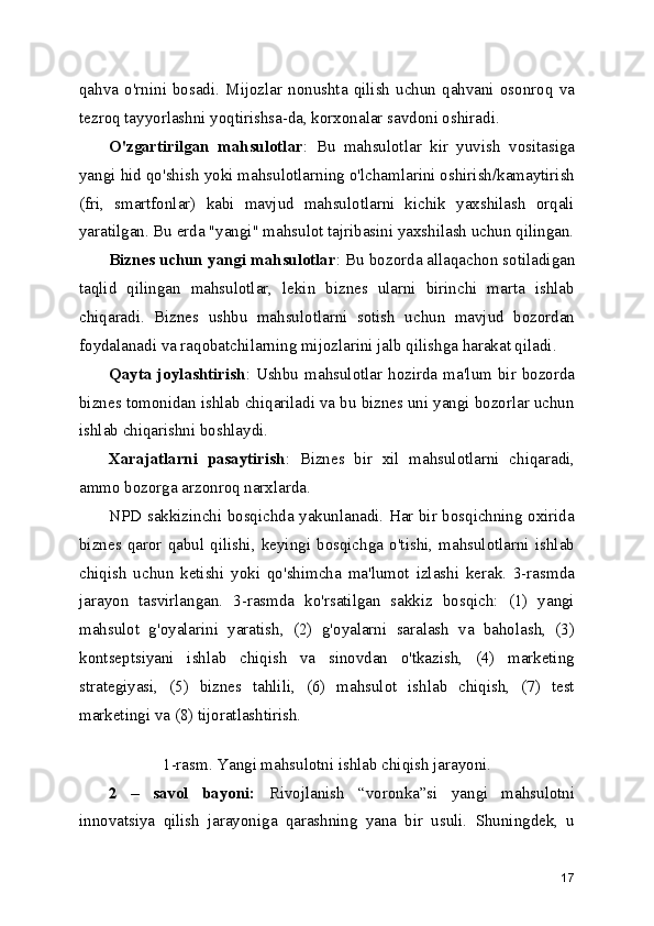 qahva  o'rnini  bosadi.   Mijozlar   nonushta   qilish   uchun   qahvani  osonroq   va
tezroq tayyorlashni yoqtirishsa-da, korxonalar savdoni oshiradi.
O'zgartirilgan   mahsulotlar :   Bu   mahsulotlar   kir   yuvish   vositasiga
yangi hid qo'shish yoki mahsulotlarning o'lchamlarini oshirish/kamaytirish
(fri,   smartfonlar)   kabi   mavjud   mahsulotlarni   kichik   yaxshilash   orqali
yaratilgan. Bu erda "yangi" mahsulot tajribasini yaxshilash uchun qilingan.
Biznes uchun yangi mahsulotlar : Bu bozorda allaqachon sotiladigan
taqlid   qilingan   mahsulotlar,   lekin   biznes   ularni   birinchi   marta   ishlab
chiqaradi.   Biznes   ushbu   mahsulotlarni   sotish   uchun   mavjud   bozordan
foydalanadi va raqobatchilarning mijozlarini jalb qilishga harakat qiladi. 
Qayta  joylashtirish : Ushbu  mahsulotlar  hozirda  ma'lum bir bozorda
biznes tomonidan ishlab chiqariladi va bu biznes uni yangi bozorlar uchun
ishlab chiqarishni boshlaydi.
Xarajatlarni   pasaytirish :   Biznes   bir   xil   mahsulotlarni   chiqaradi,
ammo bozorga arzonroq narxlarda.
NPD sakkizinchi bosqichda yakunlanadi. Har bir bosqichning oxirida
biznes qaror  qabul  qilishi,  keyingi   bosqichga  o'tishi,   mahsulotlarni   ishlab
chiqish   uchun   ketishi   yoki   qo'shimcha   ma'lumot   izlashi   kerak.   3-rasmda
jarayon   tasvirlangan.   3-rasmda   ko'rsatilgan   sakkiz   bosqich:   (1)   yangi
mahsulot   g'oyalarini   yaratish,   (2)   g'oyalarni   saralash   va   baholash,   (3)
kontseptsiyani   ishlab   chiqish   va   sinovdan   o'tkazish,   (4)   marketing
strategiyasi,   (5)   biznes   tahlili,   (6)   mahsulot   ishlab   chiqish,   (7)   test
marketingi va (8) tijoratlashtirish.
 
1-rasm. Yangi mahsulotni ishlab chiqish jarayoni.
2   –   savol   bayoni:   Rivojlanish   “voronka”si   yangi   mahsulotni
innovatsiya   qilish   jarayoniga   qarashning   yana   bir   usuli.   Shuningdek,   u
17 