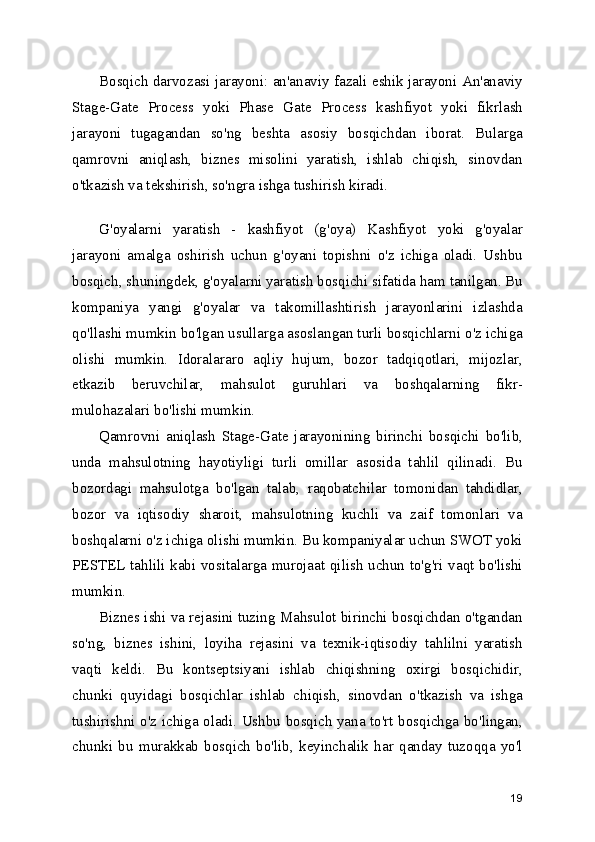 Bosqich darvozasi jarayoni: an'anaviy fazali eshik jarayoni An'anaviy
Stage-Gate   Process   yoki   Phase   Gate   Process   kashfiyot   yoki   fikrlash
jarayoni   tugagandan   so'ng   beshta   asosiy   bosqichdan   iborat.   Bularga
qamrovni   aniqlash,   biznes   misolini   yaratish,   ishlab   chiqish,   sinovdan
o'tkazish va tekshirish, so'ngra ishga tushirish kiradi.
 
G'oyalarni   yaratish   -   kashfiyot   (g'oya)   Kashfiyot   yoki   g'oyalar
jarayoni   amalga   oshirish   uchun   g'oyani   topishni   o'z   ichiga   oladi.   Ushbu
bosqich, shuningdek, g'oyalarni yaratish bosqichi sifatida ham tanilgan. Bu
kompaniya   yangi   g'oyalar   va   takomillashtirish   jarayonlarini   izlashda
qo'llashi mumkin bo'lgan usullarga asoslangan turli bosqichlarni o'z ichiga
olishi   mumkin.   Idoralararo   aqliy   hujum,   bozor   tadqiqotlari,   mijozlar,
etkazib   beruvchilar,   mahsulot   guruhlari   va   boshqalarning   fikr-
mulohazalari bo'lishi mumkin.
Qamrovni   aniqlash   Stage-Gate   jarayonining   birinchi   bosqichi   bo'lib,
unda   mahsulotning   hayotiyligi   turli   omillar   asosida   tahlil   qilinadi.   Bu
bozordagi   mahsulotga   bo'lgan   talab,   raqobatchilar   tomonidan   tahdidlar,
bozor   va   iqtisodiy   sharoit,   mahsulotning   kuchli   va   zaif   tomonlari   va
boshqalarni o'z ichiga olishi mumkin. Bu kompaniyalar uchun SWOT yoki
PESTEL tahlili kabi vositalarga murojaat qilish uchun to'g'ri vaqt bo'lishi
mumkin.
Biznes ishi va rejasini tuzing Mahsulot birinchi bosqichdan o'tgandan
so'ng,   biznes   ishini,   loyiha   rejasini   va   texnik-iqtisodiy   tahlilni   yaratish
vaqti   keldi.   Bu   kontseptsiyani   ishlab   chiqishning   oxirgi   bosqichidir,
chunki   quyidagi   bosqichlar   ishlab   chiqish,   sinovdan   o'tkazish   va   ishga
tushirishni o'z ichiga oladi. Ushbu bosqich yana to'rt bosqichga bo'lingan,
chunki   bu   murakkab   bosqich   bo'lib,   keyinchalik   har   qanday   tuzoqqa   yo'l
19 