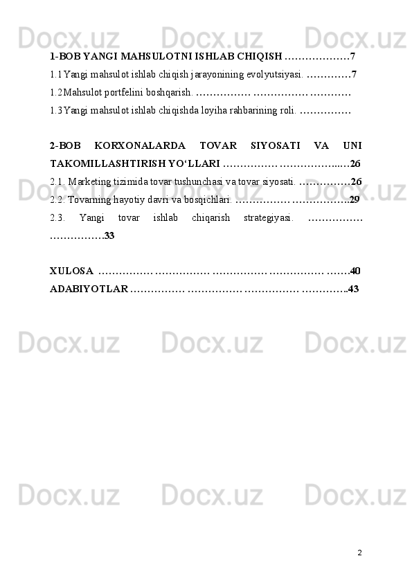 1-BOB YANGI MAHSULOTNI ISHLAB CHIQISH ……………….7
1.1Yangi mahsulot ishlab chiqish jarayonining evolyutsiyasi.  ………….7
1.2Mahsulot portfelini boshqarish.  ……………. ……………. …………
1.3Yangi mahsulot ishlab chiqishda loyiha rahbarining roli.  ……………
2-BOB   KORXONALARDA   TOVAR   SIYOSATI   VA   UNI
TAKOMILLASHTIRISH YO‘LLARI ……………. ……………...…26
2.1. Marketing tizimida tovar tushunchasi va tovar siyosati.  ……………26
2.2. Tovarning hayotiy davri va bosqichlari.  ……………. ……………..29
2.3.   Yangi   tovar   ishlab   chiqarish   strategiyasi.   …………….
…………….33
XULOSA  ……………. ……………. ……………. ……………. …….40
ADABIYOTLAR ……………. ……………. ……………. …………..43
2 