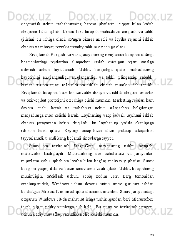 qo'ymaslik   uchun   tashabbusning   barcha   jihatlarini   diqqat   bilan   ko'rib
chiqishni   talab   qiladi.   Ushbu   to'rt   bosqich   mahsulotni   aniqlash   va   tahlil
qilishni   o'z   ichiga   oladi,   so'ngra   biznes   misoli   va   loyiha   rejasini   ishlab
chiqish va nihoyat, texnik-iqtisodiy tahlilni o'z ichiga oladi.
Rivojlanish Bosqich-darvoza jarayonining rivojlanish bosqichi oldingi
bosqichlardagi   rejalardan   allaqachon   ishlab   chiqilgan   rejani   amalga
oshirish   uchun   foydalanadi.   Ushbu   bosqichga   qadar   mahsulotning
hayotiyligi   aniqlanganligi,   aniqlanganligi   va   tahlil   qilinganligi   sababli,
biznes   ishi   va   rejasi   to'ldirildi   va   ishlab   chiqish   mumkin   deb   topildi.
Rivojlanish  bosqichi  ba'zi bir dastlabki dizayn va  ishlab chiqish,  sinovlar
va oxir-oqibat prototipni o'z ichiga olishi mumkin. Marketing rejalari ham
davom   etishi   kerak   va   tashabbus   uchun   allaqachon   belgilangan
maqsadlarga   mos   kelishi   kerak.   Loyihaning   vaqt   jadvali   loyihani   ishlab
chiqish   jarayonida   ko'rib   chiqiladi,   bu   loyihaning   yo'lda   ekanligiga
ishonch   hosil   qiladi.   Keyingi   bosqichdan   oldin   prototip   allaqachon
tayyorlanadi, u endi keng ko'lamli sinovlarga tayyor.
Sinov   va   tasdiqlash   Stage-Gate   jarayonining   ushbu   bosqichi
mahsulotni   tasdiqlaydi.   Mahsulotning   o'zi   baholanadi   va   jarayonlar,
mijozlarni   qabul   qilish   va   loyiha   bilan   bog'liq   moliyaviy   jihatlar.   Sinov
bosqichi yaqin, dala va bozor sinovlarini talab qiladi. Ushbu bosqichning
muhimligini   ta'kidlash   uchun,   sobiq   xodim   Jerri   Berg   tomonidan
aniqlanganidek,   Windows   uchun   deyarli   butun   sinov   guruhini   ishdan
bo'shatgan Microsoft-ni misol qilib olishimiz mumkin. Sinov jarayonidagi
o'zgarish Windows 10-da mahsulot ishga tushirilgandan beri Microsoft-ni
ta'qib   qilgan   jiddiy   xatolarga   olib   keldi.   Bu   sinov   va   tasdiqlash   jarayoni
uchun jiddiy muvaffaqiyatsizlikka olib kelishi mumkin.
20 