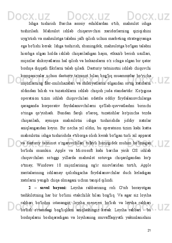Ishga   tushirish   Barcha   asosiy   eshiklardan   o'tib,   mahsulot   ishga
tushiriladi.   Mahsulot   ishlab   chiqaruvchisi   xaridorlarning   qiziqishini
uyg'otish va mahsulotga talabni jalb qilish uchun marketing strategiyasiga
ega bo'lishi kerak. Ishga tushirish, shuningdek, mahsulotga bo'lgan talabni
hisobga   olgan   holda   ishlab   chiqariladigan   hajm,   etkazib   berish   usullari,
mijozlar shikoyatlarini hal qilish va hokazolarni o'z ichiga olgan bir qator
boshqa diqqatli fikrlarni talab qiladi. Dasturiy ta'minotni ishlab chiquvchi
kompaniyalar   uchun   dasturiy   ta'minot   bilan   bog'liq   muammolar   bo'yicha
mijozlarning   fikr-mulohazalari   va   shikoyatlarini   olgandan   so'ng   xatolarni
oldindan   bilish   va   tuzatishlarni   ishlab   chiqish   juda   standartdir.   Ko'pgina
operatsion   tizim   ishlab   chiquvchilari   odatda   oddiy   foydalanuvchilarga
qaraganda   korporativ   foydalanuvchilarni   qo'llab-quvvatlashni   birinchi
o'ringa   qo'yishadi.   Bundan   farqli   o'laroq,   tuzatishlar   ko'pincha   tezda
chiqariladi,   ayniqsa   mahsulotni   ishga   tushirishda   jiddiy   xatolar
aniqlangandan   keyin.   Bir   necha   yil   oldin,   bu   operatsion   tizim   kabi   katta
mahsulotni ishga tushirishda e'tiborga olish kerak bo'lgan turli xil apparat
va   dasturiy   ta'minot   o'zgaruvchilari   tufayli   hozirgidek   muhim   bo'lmagan
bo'lishi   mumkin.   Apple   va   Microsoft   kabi   barcha   yirik   OS   ishlab
chiquvchilari   so'nggi   yillarda   mahsulot   sotuvga   chiqarilgandan   ko'p
o'tmay,   Windows   10   mijozlarining   og'ir   sinovlaridan   tortib,   Apple
xaritalarining   ishlamay   qolishigacha   foydalanuvchilar   duch   keladigan
xatolarni yengib chiqa olmagani uchun tanqid qilindi.
2   –   savol   bayoni:   Loyiha   rahbarining   roli   O'sib   borayotgan
tashkilotning   har   bir   bo'limi   etakchilik   bilan   bog'liq.   Va   agar   siz   loyiha
rahbari   bo'lishni   istasangiz,   loyiha   menejeri   bo'lish   va   loyiha   rahbari
bo'lish   o'rtasidagi   bog'liqlikni   aniqlashingiz   kerak.   Loyiha   rahbari   -   bu
boshqalarni   boshqaradigan   va   loyihaning   muvaffaqiyatli   yakunlanishini
21 