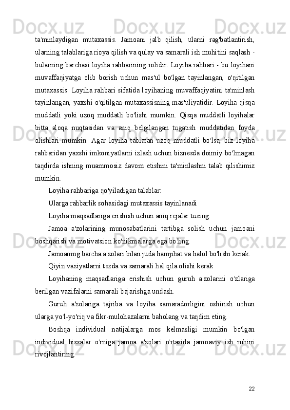 ta'minlaydigan   mutaxassis.   Jamoani   jalb   qilish,   ularni   rag'batlantirish,
ularning talablariga rioya qilish va qulay va samarali ish muhitini saqlash -
bularning barchasi loyiha rahbarining rolidir. Loyiha rahbari - bu loyihani
muvaffaqiyatga   olib   borish   uchun   mas'ul   bo'lgan   tayinlangan,   o'qitilgan
mutaxassis.  Loyiha rahbari  sifatida loyihaning  muvaffaqiyatini  ta'minlash
tayinlangan, yaxshi o'qitilgan mutaxassisning mas'uliyatidir. Loyiha qisqa
muddatli   yoki   uzoq   muddatli   bo'lishi   mumkin.   Qisqa   muddatli   loyihalar
bitta   aloqa   nuqtasidan   va   aniq   belgilangan   tugatish   muddatidan   foyda
olishlari   mumkin.   Agar   loyiha   tabiatan   uzoq   muddatli   bo'lsa,   biz   loyiha
rahbaridan yaxshi imkoniyatlarni izlash uchun biznesda doimiy bo'lmagan
taqdirda   ishning   muammosiz   davom   etishini   ta'minlashni   talab   qilishimiz
mumkin.
Loyiha rahbariga qo'yiladigan talablar:
Ularga rahbarlik sohasidagi mutaxassis tayinlanadi
Loyiha maqsadlariga erishish uchun aniq rejalar tuzing. 
Jamoa   a'zolarining   munosabatlarini   tartibga   solish   uchun   jamoani
boshqarish va motivatsion ko'nikmalarga ega bo'ling. 
Jamoaning barcha a'zolari bilan juda hamjihat va halol bo'lishi kerak. 
Qiyin vaziyatlarni tezda va samarali hal qila olishi kerak 
Loyihaning   maqsadlariga   erishish   uchun   guruh   a'zolarini   o'zlariga
berilgan vazifalarni samarali bajarishga undash. 
Guruh   a'zolariga   tajriba   va   loyiha   samaradorligini   oshirish   uchun
ularga yo'l-yo'riq va fikr-mulohazalarni baholang va taqdim eting. 
Boshqa   individual   natijalarga   mos   kelmasligi   mumkin   bo'lgan
individual   hissalar   o'rniga   jamoa   a'zolari   o'rtasida   jamoaviy   ish   ruhini
rivojlantiring. 
22 