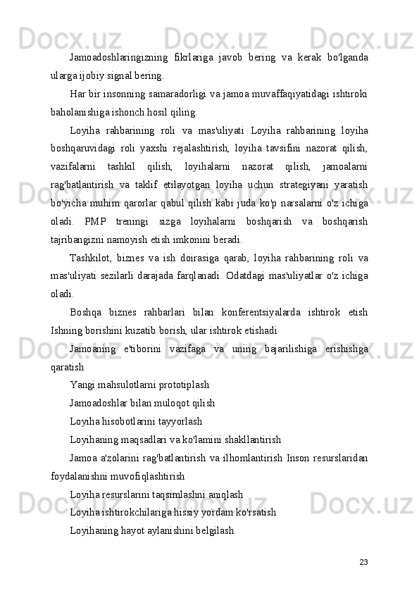 Jamoadoshlaringizning   fikrlariga   javob   bering   va   kerak   bo'lganda
ularga ijobiy signal bering.
Har bir insonning samaradorligi va jamoa muvaffaqiyatidagi ishtiroki
baholanishiga ishonch hosil qiling.
Loyiha   rahbarining   roli   va   mas'uliyati   Loyiha   rahbarining   loyiha
boshqaruvidagi   roli   yaxshi   rejalashtirish,   loyiha   tavsifini   nazorat   qilish,
vazifalarni   tashkil   qilish,   loyihalarni   nazorat   qilish,   jamoalarni
rag'batlantirish   va   taklif   etilayotgan   loyiha   uchun   strategiyani   yaratish
bo'yicha   muhim   qarorlar   qabul   qilish   kabi   juda   ko'p   narsalarni   o'z   ichiga
oladi.   PMP   treningi   sizga   loyihalarni   boshqarish   va   boshqarish
tajribangizni namoyish etish imkonini beradi. 
Tashkilot,   biznes   va   ish   doirasiga   qarab,   loyiha   rahbarining   roli   va
mas'uliyati   sezilarli   darajada   farqlanadi.   Odatdagi   mas'uliyatlar   o'z   ichiga
oladi. 
Boshqa   biznes   rahbarlari   bilan   konferentsiyalarda   ishtirok   etish
Ishning borishini kuzatib borish, ular ishtirok etishadi 
Jamoaning   e'tiborini   vazifaga   va   uning   bajarilishiga   erishishga
qaratish 
Yangi mahsulotlarni prototiplash 
Jamoadoshlar bilan muloqot qilish 
Loyiha hisobotlarini tayyorlash 
Loyihaning maqsadlari va ko'lamini shakllantirish 
Jamoa   a'zolarini   rag'batlantirish   va   ilhomlantirish   Inson   resurslaridan
foydalanishni muvofiqlashtirish 
Loyiha resurslarini taqsimlashni aniqlash 
Loyiha ishtirokchilariga hissiy yordam ko'rsatish 
Loyihaning hayot aylanishini belgilash 
23 