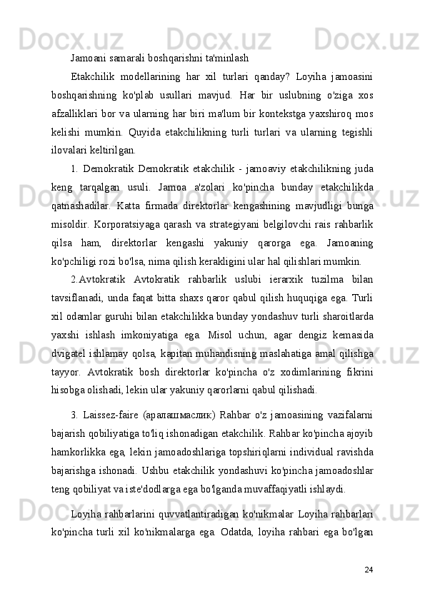 Jamoani samarali boshqarishni ta'minlash
Etakchilik   modellarining   har   xil   turlari   qanday?   Loyiha   jamoasini
boshqarishning   ko'plab   usullari   mavjud.   Har   bir   uslubning   o'ziga   xos
afzalliklari bor va ularning har biri ma'lum bir kontekstga yaxshiroq mos
kelishi   mumkin.   Quyida   etakchilikning   turli   turlari   va   ularning   tegishli
ilovalari keltirilgan.
1.   Demokratik   Demokratik   etakchilik   -   jamoaviy   etakchilikning   juda
keng   tarqalgan   usuli.   Jamoa   a'zolari   ko'pincha   bunday   etakchilikda
qatnashadilar.   Katta   firmada   direktorlar   kengashining   mavjudligi   bunga
misoldir.   Korporatsiyaga   qarash   va   strategiyani   belgilovchi   rais   rahbarlik
qilsa   ham,   direktorlar   kengashi   yakuniy   qarorga   ega.   Jamoaning
ko'pchiligi rozi bo'lsa, nima qilish kerakligini ular hal qilishlari mumkin.
2.Avtokratik   Avtokratik   rahbarlik   uslubi   ierarxik   tuzilma   bilan
tavsiflanadi, unda faqat bitta shaxs qaror qabul qilish huquqiga ega. Turli
xil odamlar guruhi bilan etakchilikka bunday yondashuv turli sharoitlarda
yaxshi   ishlash   imkoniyatiga   ega.   Misol   uchun,   agar   dengiz   kemasida
dvigatel ishlamay qolsa, kapitan muhandisning maslahatiga amal qilishga
tayyor.   Avtokratik   bosh   direktorlar   ko'pincha   o'z   xodimlarining   fikrini
hisobga olishadi, lekin ular yakuniy qarorlarni qabul qilishadi.
3.   Laissez-faire   (аралашмаслик)   Rahbar   o'z   jamoasining   vazifalarni
bajarish qobiliyatiga to'liq ishonadigan etakchilik. Rahbar ko'pincha ajoyib
hamkorlikka ega, lekin jamoadoshlariga topshiriqlarni individual ravishda
bajarishga ishonadi. Ushbu etakchilik yondashuvi ko'pincha jamoadoshlar
teng qobiliyat va iste'dodlarga ega bo'lganda muvaffaqiyatli ishlaydi.
Loyiha   rahbarlarini   quvvatlantiradigan   ko'nikmalar   Loyiha   rahbarlari
ko'pincha   turli   xil   ko'nikmalarga   ega.   Odatda,   loyiha   rahbari   ega   bo'lgan
24 