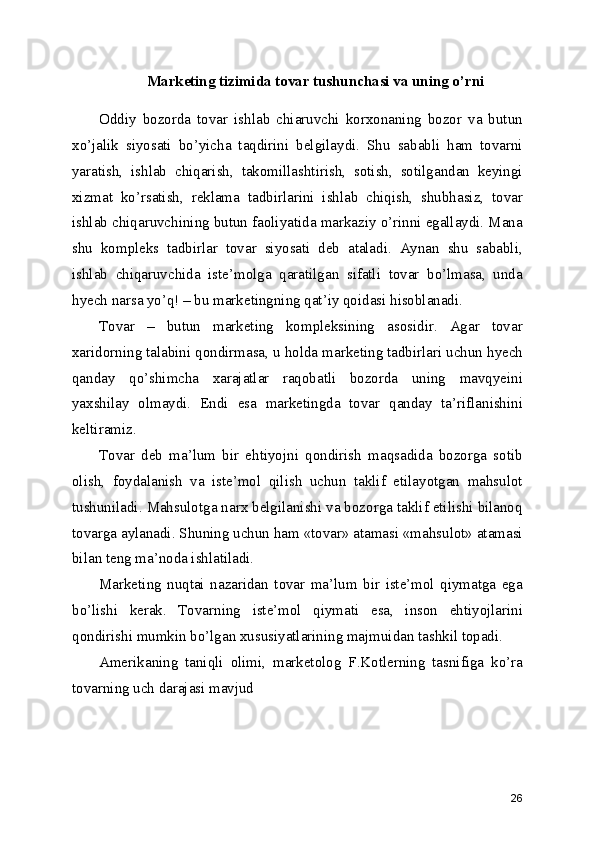 Marketing tizimida tovar tushunchasi va uning o’rni
Oddiy   bozorda   tovar   ishlab   chiaruvchi   korxonaning   bozor   va   butun
xo’jalik   siyosati   bo’yicha   taqdirini   belgilaydi.   Shu   sababli   ham   tovarni
yaratish,   ishlab   chiqarish,   takomillashtirish,   sotish,   sotilgandan   keyingi
xizmat   ko’rsatish,   reklama   tadbirlarini   ishlab   chiqish,   shubhasiz,   tovar
ishlab chiqaruvchining butun faoliyatida markaziy o’rinni egallaydi. Mana
shu   kompleks   tadbirlar   tovar   siyosati   deb   ataladi.   Aynan   shu   sababli,
ishlab   chiqaruvchida   iste’molga   qaratilgan   sifatli   tovar   bo’lmasa,   unda
hyech narsa yo’q! – bu marketingning qat’iy qoidasi hisoblanadi.
Tovar   –   butun   marketing   kompleksining   asosidir.   Agar   tovar
xaridorning talabini qondirmasa, u holda marketing tadbirlari uchun hyech
qanday   qo’shimcha   xarajatlar   raqobatli   bozorda   uning   mavqyeini
yaxshilay   olmaydi.   Endi   esa   marketingda   tovar   qanday   ta’riflanishini
keltiramiz.
Tovar   deb   ma’lum   bir   ehtiyojni   qondirish   maqsadida   bozorga   sotib
olish,   foydalanish   va   iste’mol   qilish   uchun   taklif   etilayotgan   mahsulot
tushuniladi. Mahsulotga narx belgilanishi va bozorga taklif etilishi bilanoq
tovarga aylanadi. Shuning uchun ham «tovar» atamasi «mahsulot» atamasi
bilan teng ma’noda ishlatiladi.
Marketing   nuqtai   nazaridan   tovar   ma’lum   bir   iste’mol   qiymatga   ega
bo’lishi   kerak.   Tovarning   iste’mol   qiymati   esa,   inson   ehtiyojlarini
qondirishi mumkin bo’lgan xususiyatlarining majmuidan tashkil topadi.
Amerikaning   taniqli   olimi,   marketolog   F.Kotlerning   tasnifiga   ko’ra
tovarning uch darajasi mavjud 
26