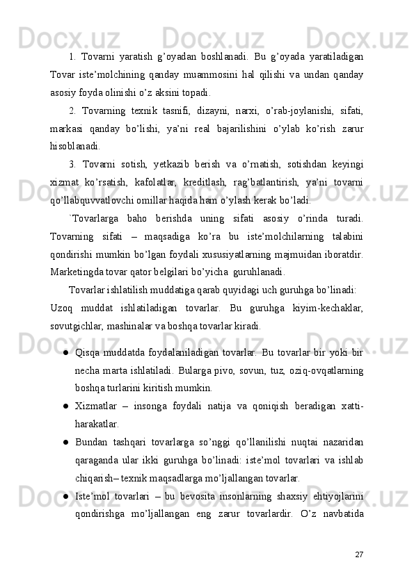 1.   Tovarni   yaratish   g’oyadan   boshlanadi.   Bu   g’oyada   yaratiladigan
Tovar   iste’molchining   qanday   muammosini   hal   qilishi   va   undan   qanday
asosiy foyda olinishi o’z aksini topadi.
2.   Tovarning   texnik   tasnifi,   dizayni,   narxi,   o’rab-joylanishi,   sifati,
markasi   qanday   bo’lishi,   ya’ni   real   bajarilishini   o’ylab   ko’rish   zarur
hisoblanadi.
3.   Tovarni   sotish,   yetkazib   berish   va   o’rnatish,   sotishdan   keyingi
xizmat   ko’rsatish,   kafolatlar,   kreditlash,   rag’batlantirish,   ya’ni   tovarni
qo’llabquvvatlovchi omillar haqida ham o’ylash kerak bo’ladi.
`Tovarlarga   baho   berishda   uning   sifati   asosiy   o’rinda   turadi.
Tovarning   sifati   –   maqsadiga   ko’ra   bu   iste’molchilarning   talabini
qondirishi mumkin bo’lgan foydali xususiyatlarning majmuidan iboratdir.
Marketingda tovar qator belgilari bo’yicha  guruhlanadi.
Tovarlar ishlatilish muddatiga qarab quyidagi uch guruhga bo’linadi:
Uzoq   muddat   ishlatiladigan   tovarlar.   Bu   guruhga   kiyim-kechaklar,
sovutgichlar, mashinalar va boshqa tovarlar kiradi.
● Qisqa   muddatda   foydalaniladigan   tovarlar.   Bu   tovarlar   bir   yoki   bir
necha  marta  ishlatiladi.  Bularga  pivo,  sovun,  tuz,  oziq-ovqatlarning
boshqa turlarini kiritish mumkin.
● Xizmatlar   –   insonga   foydali   natija   va   qoniqish   beradigan   xatti-
harakatlar.
● Bundan   tashqari   tovarlarga   so’nggi   qo’llanilishi   nuqtai   nazaridan
qaraganda   ular   ikki   guruhga   bo’linadi:   iste’mol   tovarlari   va   ishlab
chiqarish– texnik maqsadlarga mo’ljallangan tovarlar.
● Iste’mol   tovarlari   –   bu   bevosita   insonlarning   shaxsiy   ehtiyojlarini
qondirishga   mo’ljallangan   eng   zarur   tovarlardir.   O’z   navbatida
27 