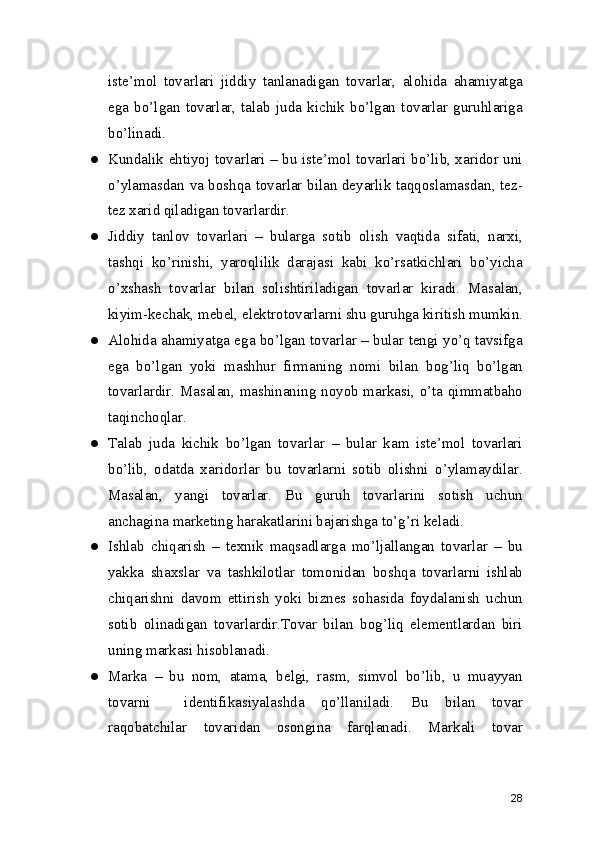 iste’mol   tovarlari   jiddiy   tanlanadigan   tovarlar,   alohida   ahamiyatga
ega   bo’lgan   tovarlar,   talab   juda   kichik   bo’lgan   tovarlar   guruhlariga
bo’linadi.
● Kundalik ehtiyoj tovarlari – bu iste’mol tovarlari bo’lib, xaridor uni
o’ylamasdan va boshqa tovarlar bilan deyarlik taqqoslamasdan, tez-
tez xarid qiladigan tovarlardir.
● Jiddiy   tanlov   tovarlari   –   bularga   sotib   olish   vaqtida   sifati,   narxi,
tashqi   ko’rinishi,   yaroqlilik   darajasi   kabi   ko’rsatkichlari   bo’yicha
o’xshash   tovarlar   bilan   solishtiriladigan   tovarlar   kiradi.   Masalan,
kiyim-kechak, mebel, elektrotovarlarni shu guruhga kiritish mumkin.
● Alohida ahamiyatga ega bo’lgan tovarlar – bular tengi yo’q tavsifga
ega   bo’lgan   yoki   mashhur   firmaning   nomi   bilan   bog’liq   bo’lgan
tovarlardir. Masalan, mashinaning noyob markasi, o’ta qimmatbaho
taqinchoqlar.
● Talab   juda   kichik   bo’lgan   tovarlar   –   bular   kam   iste’mol   tovarlari
bo’lib,   odatda   xaridorlar   bu   tovarlarni   sotib   olishni   o’ylamaydilar.
Masalan,   yangi   tovarlar.   Bu   guruh   tovarlarini   sotish   uchun
anchagina marketing harakatlarini bajarishga to’g’ri keladi.
● Ishlab   chiqarish   –   texnik   maqsadlarga   mo’ljallangan   tovarlar   –   bu
yakka   shaxslar   va   tashkilotlar   tomonidan   boshqa   tovarlarni   ishlab
chiqarishni   davom   ettirish   yoki   biznes   sohasida   foydalanish   uchun
sotib   olinadigan   tovarlardir.Tovar   bilan   bog’liq   elementlardan   biri
uning markasi hisoblanadi. 
● Marka   –   bu   nom,   atama,   belgi,   rasm,   simvol   bo’lib,   u   muayyan
tovarni     identifikasiyalashda   qo’llaniladi.   Bu   bilan   tovar
raqobatchilar   tovaridan   osongina   farqlanadi.   Markali   tovar
28 
