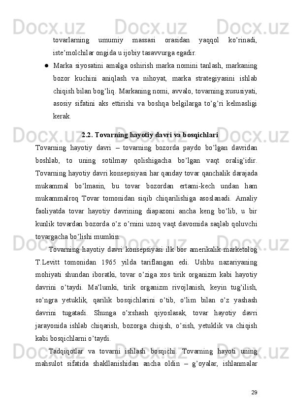 tovarlarning   umumiy   massasi   orasidan   yaqqol   ko’rinadi,
iste’molchilar ongida u ijobiy tasavvurga egadir.
● Marka   siyosatini  amalga   oshirish  marka  nomini   tanlash,   markaning
bozor   kuchini   aniqlash   va   nihoyat,   marka   strategiyasini   ishlab
chiqish bilan bog’liq. Markaning nomi, avvalo, tovarning xususiyati,
asosiy   sifatini   aks   ettirishi   va   boshqa   belgilarga   to’g’ri   kelmasligi
kerak.
2.2. Tovarning hayotiy davri va bosqichlari
Tovarning   hayotiy   davri   –   tovarning   bozorda   paydo   bo’lgan   davridan
boshlab,   to   uning   sotilmay   qolishigacha   bo’lgan   vaqt   oralig’idir.
Tovarning hayotiy davri konsepsiyasi har qanday tovar qanchalik darajada
mukammal   bo’lmasin,   bu   tovar   bozordan   ertami-kech   undan   ham
mukammalroq   Tovar   tomonidan   siqib   chiqarilishiga   asoslanadi.   Amaliy
faoliyatda   tovar   hayotiy   davrining   diapazoni   ancha   keng   bo’lib,   u   bir
kunlik  tovardan  bozorda o’z o’rnini uzoq vaqt  davomida  saqlab  qoluvchi
tovargacha bo’lishi mumkin.
Tovarning   hayotiy   davri   konsepsiyasi   ilk   bor   amerikalik   marketolog
T.Levitt   tomonidan   1965   yilda   tariflangan   edi.   Ushbu   nazariyaning
mohiyati   shundan   iboratki,   tovar   o’ziga   xos   tirik   organizm   kabi   hayotiy
davrini   o’taydi.   Ma’lumki,   tirik   organizm   rivojlanish,   keyin   tug’ilish,
so’ngra   yetuklik,   qarilik   bosqichlarini   o’tib,   o’lim   bilan   o’z   yashash
davrini   tugatadi.   Shunga   o’xshash   qiyoslasak,   tovar   hayotiy   davri
jarayonida   ishlab   chiqarish,   bozorga   chiqish,   o’sish,   yetuklik   va   chiqish
kabi bosqichlarni o’taydi.
Tadqiqotlar   va   tovarni   ishlash   bosqichi.   Tovarning   hayoti   uning
mahsulot   sifatida   shakllanishidan   ancha   oldin   –   g’oyalar,   ishlanmalar
29 