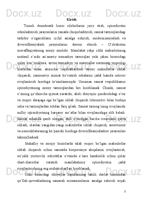 Kirish
Tizimli   demokratik   bozor   islohotlarini   joriy   etish,   iqtisodiyotni
erkinlashtirish jarayonlarini yanada chuqurlashtirish, sanoat tarmoqlaridagi
tarkibiy   o’zgarishlarni   izchil   amalga   oshirish,   modernizasiyalash   va
diversifikasiyalash   jarayonlarini   davom   ettirish   –   O’zbekiston
muvaffaqiyatining   asosiy   omilidir.   Mamlakat   yalpi   ichki   mahsulotining
muttasil   o’sishi   an’anaviy   xomashyo   tarmoqlari   yoki   jahon   bozoridagi
qulay   kon’yunktura,   ayrim   xomashyo   va   materiallar   narxining   yuqoriligi
hisobidan   emas,   aksincha,   raqobatbardosh   tayyor   mahsulotlar   ishlab
chiqarish,   zamonaviy   xizmat   ko’rsatish   sohalarini   jadal   hamda   ustuvor
rivojlantirish   hisobiga   ta’minlanmoqda.   Umuman   sanoat   respublikamiz
iqtisodiyotining   asosiy   tarmoqlaridan   biri   hisoblanadi.   Chunki,   sanoat
o’zining qo’shimcha qiymat yaratishi, aholi ehtiyojini qondirishdagi o’rni
va   yuqori   darajaga   ega   bo’lgan   ishlab   chiqarish   lokomotivi   bilan   boshqa
soha va tarmoqlardan tubdan farq qiladi. Sanoat tarmog’ining rivojlanishi
milliy   iqtisodiyotning   barqaror   sur’atlar   bilan   rivojlanishiga   olib   keladi.
Sanoat   sohasida   qazib   olingan,   ekib   o’stirilgan   barcha   resurslarni   qayta
ishlash,   ulardan   yangidan-yangi   mahsulotlar   ishlab   chiqarish,   assortiment
va nomenklaturaning ko’payishi hisobiga diversifikasiyalashuv jarayonlari
takomillashadi.
Mahalliy   va   xorijiy   bozorlarda   talab   yuqori   bo’lgan   mahsulotlar
ishlab   chiqarish   uchun   sanoatda   kooperasiya   aloqalarini   rivojlantirish,
xo’jalik   yurituvchi   subyektlar   o’rtasida   o’zaro   hamkorlik   uchun   qulay
shart-sharoitlar   yaratish   mamlakatimiz   iqtisodiyotini   jadal
rivojlantirishning eng muhim shartlari hisoblanadi.
Ichki   bozordagi   ehtiyojlar   hajmlarining   tahlili   davlat   tomonidan
qo’llab-quvvatlashning   samarali   mexanizmlarini   amalga   oshirish   orqali
3 