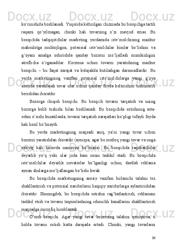 ko’rinishida boshlanadi. Yuqorida keltirilgan chizmada bu bosqichga tartib
raqami   qo’yilmagan,   chunki   hali   tovarning   o’zi   mavjud   emas.   Bu
bosqichda   tadqiqotchilar   marketing   yordamida   iste’molchining   mazkur
mahsulotga   muhtojligini,   potensial   iste’molchilar   kimlar   bo’lishini   va
g’oyani   amalga   oshirishda   qanday   bozorni   mo’ljallash   mumkinligini
atroflicha   o’rganadilar.   Korxona   uchun   tovarni   yaratishning   mazkur
bosqichi   –   bu   faqat   xarajat   va   kelajakda   kutiladigan   daromadlardir.   Bu
yerda   marketingning   vazifasi   potensial   iste’molchilarga   yangi   g’oya
asosida   yaratilajak   tovar   ular   uchun   qanday   foyda   keltirishini   tushuntirib
berishdan iboratdir.
Bozorga   chiqish   bosqichi.   Bu   bosqich   tovarni   tarqatish   va   uning
bozorga   kelib   tushishi   bilan   boshlanadi.   Bu   bosqichda   sotishning   asta-
sekin o’sishi kuzatilsada, tovarni tarqatish xarajatlari ko’pligi tufayli foyda
hali hosil bo’lmaydi.
Bu   yerda   marketingning   maqsadi   aniq,   ya’ni   yangi   tovar   uchun
bozorni yaratishdan iboratdir (ayniqsa, agar bu mutloq yangi tovar va unga
extiyoj   hali   bozorda   namoyon   bo’lmasa).   Bu   bosqichda   raqobatchilar
deyarlik   yo’q   yoki   ular   juda   kam   sonni   tashkil   etadi.   Bu   bosqichda
iste’molchilar   deyarlik   novatorlar   bo’lganligi   uchun,   dastlab   reklama
aynan shularga mo’ljallangan bo’lishi kerak.
Bu   bosqichda   marketingning   asosiy   vazifasi   birlamchi   talabni   tez
shakllantirish va potensial xaridorlarni haqiqiy xaridorlarga aylantirishdan
iboratdir.   Shuningdek,   bu   bosqichda   sotishni   rag’batlantirish,   reklamani
tashkil etish va tovarni taqsimlashning ishonchli kanallarini shakllantirish
maqsadga muvofiq hisoblanadi.
O’sish   bosqichi.   Agar   yangi   tovar   bozorning   talabini   qoniqtirsa,   u
holda   tovarni   sotish   katta   darajada   ortadi.   Chunki,   yangi   tovarlarni
30 