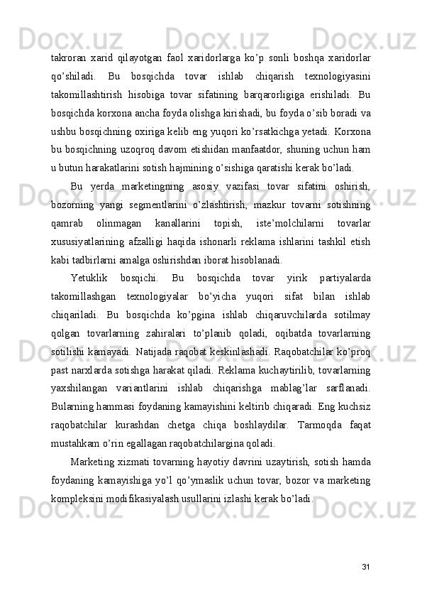 takroran   xarid   qilayotgan   faol   xaridorlarga   ko’p   sonli   boshqa   xaridorlar
qo’shiladi.   Bu   bosqichda   tovar   ishlab   chiqarish   texnologiyasini
takomillashtirish   hisobiga   tovar   sifatining   barqarorligiga   erishiladi.   Bu
bosqichda korxona ancha foyda olishga kirishadi, bu foyda o’sib boradi va
ushbu bosqichning oxiriga kelib eng yuqori ko’rsatkichga yetadi. Korxona
bu bosqichning uzoqroq davom etishidan manfaatdor, shuning uchun ham
u butun harakatlarini sotish hajmining o’sishiga qaratishi kerak bo’ladi.
Bu   yerda   marketingning   asosiy   vazifasi   tovar   sifatini   oshirish,
bozorning   yangi   segmentlarini   o’zlashtirish,   mazkur   tovarni   sotishning
qamrab   olinmagan   kanallarini   topish,   iste’molchilarni   tovarlar
xususiyatlarining   afzalligi   haqida   ishonarli   reklama   ishlarini   tashkil   etish
kabi tadbirlarni amalga oshirishdan iborat hisoblanadi.
Yetuklik   bosqichi.   Bu   bosqichda   tovar   yirik   partiyalarda
takomillashgan   texnologiyalar   bo’yicha   yuqori   sifat   bilan   ishlab
chiqariladi.   Bu   bosqichda   ko’pgina   ishlab   chiqaruvchilarda   sotilmay
qolgan   tovarlarning   zahiralari   to’planib   qoladi,   oqibatda   tovarlarning
sotilishi kamayadi. Natijada raqobat keskinlashadi. Raqobatchilar ko’proq
past narxlarda sotishga harakat qiladi. Reklama kuchaytirilib, tovarlarning
yaxshilangan   variantlarini   ishlab   chiqarishga   mablag’lar   sarflanadi.
Bularning hammasi foydaning kamayishini keltirib chiqaradi. Eng kuchsiz
raqobatchilar   kurashdan   chetga   chiqa   boshlaydilar.   Tarmoqda   faqat
mustahkam o’rin egallagan raqobatchilargina qoladi.
Marketing xizmati tovarning hayotiy davrini uzaytirish, sotish hamda
foydaning  kamayishiga  yo’l  qo’ymaslik  uchun  tovar,  bozor  va  marketing
kompleksini modifikasiyalash usullarini izlashi kerak bo’ladi.
31 