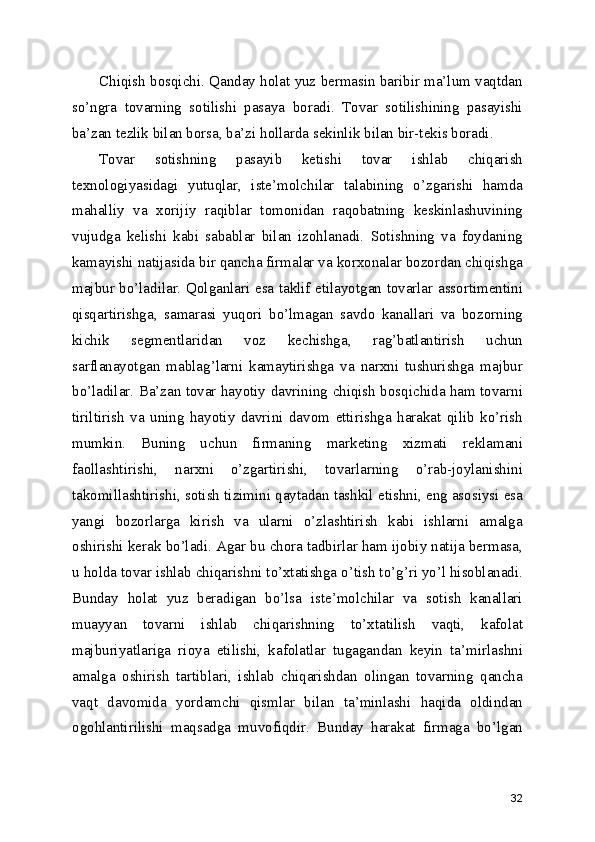 Chiqish bosqichi. Qanday holat yuz bermasin baribir ma’lum vaqtdan
so’ngra   tovarning   sotilishi   pasaya   boradi.   Tovar   sotilishining   pasayishi
ba’zan tezlik bilan borsa, ba’zi hollarda sekinlik bilan bir-tekis boradi.
Tovar   sotishning   pasayib   ketishi   tovar   ishlab   chiqarish
texnologiyasidagi   yutuqlar,   iste’molchilar   talabining   o’zgarishi   hamda
mahalliy   va   xorijiy   raqiblar   tomonidan   raqobatning   keskinlashuvining
vujudga   kelishi   kabi   sabablar   bilan   izohlanadi.   Sotishning   va   foydaning
kamayishi natijasida bir qancha firmalar va korxonalar bozordan chiqishga
majbur bo’ladilar. Qolganlari esa taklif etilayotgan tovarlar assortimentini
qisqartirishga,   samarasi   yuqori   bo’lmagan   savdo   kanallari   va   bozorning
kichik   segmentlaridan   voz   kechishga,   rag’batlantirish   uchun
sarflanayotgan   mablag’larni   kamaytirishga   va   narxni   tushurishga   majbur
bo’ladilar. Ba’zan tovar hayotiy davrining chiqish bosqichida ham tovarni
tiriltirish   va   uning   hayotiy   davrini   davom   ettirishga   harakat   qilib   ko’rish
mumkin.   Buning   uchun   firmaning   marketing   xizmati   reklamani
faollashtirishi,   narxni   o’zgartirishi,   tovarlarning   o’rab-joylanishini
takomillashtirishi, sotish tizimini qaytadan tashkil etishni, eng asosiysi esa
yangi   bozorlarga   kirish   va   ularni   o’zlashtirish   kabi   ishlarni   amalga
oshirishi kerak bo’ladi. Agar bu chora tadbirlar ham ijobiy natija bermasa,
u holda tovar ishlab chiqarishni to’xtatishga o’tish to’g’ri yo’l hisoblanadi.
Bunday   holat   yuz   beradigan   bo’lsa   iste’molchilar   va   sotish   kanallari
muayyan   tovarni   ishlab   chiqarishning   to’xtatilish   vaqti,   kafolat
majburiyatlariga   rioya   etilishi,   kafolatlar   tugagandan   keyin   ta’mirlashni
amalga   oshirish   tartiblari,   ishlab   chiqarishdan   olingan   tovarning   qancha
vaqt   davomida   yordamchi   qismlar   bilan   ta’minlashi   haqida   oldindan
ogohlantirilishi   maqsadga   muvofiqdir.   Bunday   harakat   firmaga   bo’lgan
32 