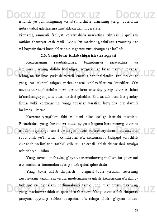 ishonch   yo’qolmasligining   va   iste’molchilar   firmaning   yangi   tovarlarini
ijobiy qabul qilishlariga mustahkam zamin yaratadi.
Firmanig   samarali   faoliyat   ko’rsatishida   marketing   taktikasini   qo’llash
muhim   ahamiyat   kasb   etadi.   Lekin,   bu   marketing   taktikasi   tovarning   har
xil hayotiy davri bosqichlarida o’ziga xos-xususiyatga ega bo’ladi. 
2.3. Yangi tovar ishlab chiqarish strategiyasi
Korxonaning   raqobatchilari,   texnologiya   jarayonlari   va
iste’molchilarning   didida   bo’ladigan   o’zgarishlar   faqat   mavjud   tovarlar
bilangina   faoliyat   yuritish   yetarli   emasligidan   dalolatdir.   Iste’molchilar
yangi   va   takomillashgan   mahsulotlarni   xohlaydilar   va   kutadilar.   O’z
navbatida   raqobatchilar   ham   xaridorlarni   shunday   yangi   tovarlar   bilan
ta’minlashga jon-jahdi bilan harakat qiladilar. Shu sababli ham, har qanday
firma   yoki   korxonaning   yangi   tovarlar   yaratish   bo’yicha   o’z   dasturi
bo’lmog’i kerak.
Korxona   yangilikni   ikki   xil   usul   bilan   qo’lga   kiritishi   mumkin.
Birinchidan,   yangi   korxonani  butunlay   yoki   begona   korxonaning  tovarini
ishlab   chiqarishga   ruxsat   beradigan   patent   va   lisenziyalarni,   nou-xaularni
sotib   olish   yo’li   bilan.   Ikkinchidan,   o’z   korxonasida   tadqiqot   va   ishlab
chiqarish bo’limlarini tashkil etib, shular orqali ishlab chiqarishni amalga
oshirish yo’li bilan.
Yangi tovar – mahsulot, g’oya va xizmatlarning ma’lum bir potensial
iste’molchilar tomonidan «yangi» deb qabul qilinishidir. 
Yangi   tovar   ishlab   chiqarish   –   original   tovar   yaratish,   tovarning
xususiyatini yaxshilash va uni modernizasiya qilish, korxonanig o’z ilmiy-
tadqiqot   va   loyihalash   bo’linmalarini   tashkil   etib,   ular   orqali   tovarning
yangi markasini ishlab chiqarishdan iboratdir. Yangi tovar ishlab chiqarish
jarayoni   quyidagi   sakkiz   bosqichni   o’z   ichiga   oladi:   g’oyani   izlash,
33 