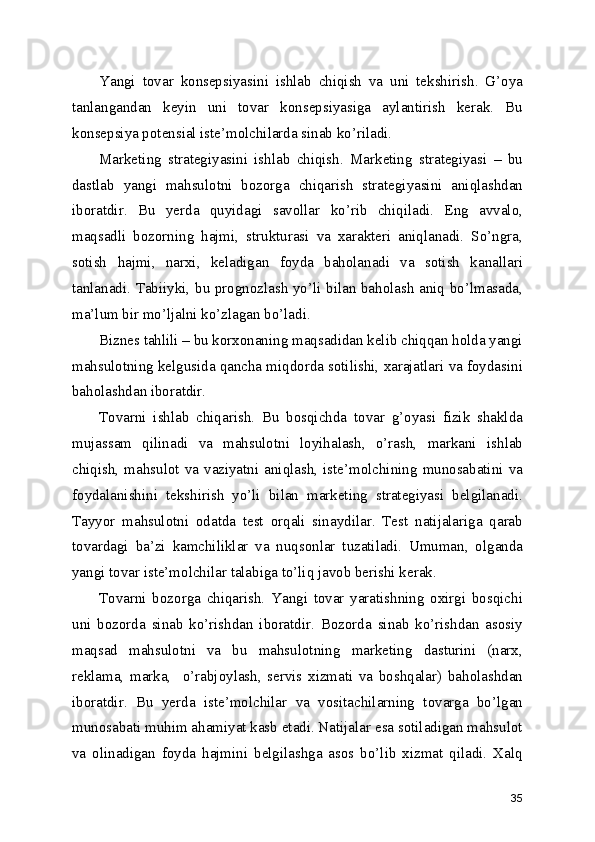 Yangi   tovar   konsepsiyasini   ishlab   chiqish   va   uni   tekshirish.   G’oya
tanlangandan   keyin   uni   tovar   konsepsiyasiga   aylantirish   kerak.   Bu
konsepsiya potensial iste’molchilarda sinab ko’riladi. 
Marketing   strategiyasini   ishlab   chiqish.   Marketing   strategiyasi   –   bu
dastlab   yangi   mahsulotni   bozorga   chiqarish   strategiyasini   aniqlashdan
iboratdir.   Bu   yerda   quyidagi   savollar   ko’rib   chiqiladi.   Eng   avvalo,
maqsadli   bozorning   hajmi,   strukturasi   va   xarakteri   aniqlanadi.   So’ngra,
sotish   hajmi,   narxi,   keladigan   foyda   baholanadi   va   sotish   kanallari
tanlanadi. Tabiiyki, bu prognozlash yo’li bilan baholash aniq bo’lmasada,
ma’lum bir mo’ljalni ko’zlagan bo’ladi.
Biznes tahlili – bu korxonaning maqsadidan kelib chiqqan holda yangi
mahsulotning kelgusida qancha miqdorda sotilishi, xarajatlari va foydasini
baholashdan iboratdir.
Tovarni   ishlab   chiqarish.   Bu   bosqichda   tovar   g’oyasi   fizik   shaklda
mujassam   qilinadi   va   mahsulotni   loyihalash,   o’rash,   markani   ishlab
chiqish,  mahsulot  va  vaziyatni  aniqlash,  iste’molchining  munosabatini  va
foydalanishini   tekshirish   yo’li   bilan   marketing   strategiyasi   belgilanadi.
Tayyor   mahsulotni   odatda   test   orqali   sinaydilar.   Test   natijalariga   qarab
tovardagi   ba’zi   kamchiliklar   va   nuqsonlar   tuzatiladi.   Umuman,   olganda
yangi tovar iste’molchilar talabiga to’liq javob berishi kerak.
Tovarni   bozorga   chiqarish.   Yangi   tovar   yaratishning   oxirgi   bosqichi
uni   bozorda   sinab   ko’rishdan   iboratdir.   Bozorda   sinab   ko’rishdan   asosiy
maqsad   mahsulotni   va   bu   mahsulotning   marketing   dasturini   (narx,
reklama,   marka,     o’rabjoylash,   servis   xizmati   va   boshqalar)   baholashdan
iboratdir.   Bu   yerda   iste’molchilar   va   vositachilarning   tovarga   bo’lgan
munosabati muhim ahamiyat kasb etadi. Natijalar esa sotiladigan mahsulot
va   olinadigan   foyda   hajmini   belgilashga   asos   bo’lib   xizmat   qiladi.   Xalq
35 