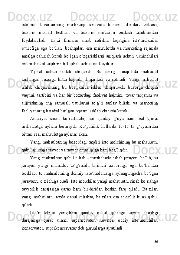 iste’mol   tovarlarining   marketing   sinovida   bozorni   standart   testlash,
bozorni   nazorat   testlash   va   bozorni   imitasion   testlash   uslublaridan
foydalaniladi.   Ba’zi   firmalar   sinab   sotishni   faqatgina   iste’molchilar
e’tirofiga   ega   bo’lish,   boshqalari   esa   mahsulotda   va   marketing   rejasida
amalga oshirish kerak bo’lgan o’zgarishlarni aniqlash uchun, uchinchilari
esa mahsulot taqdirini hal qilish uchun qo’llaydilar.
Tijorat   uchun   ishlab   chiqarish.   Bu   oxirgi   bosqichda   mahsulot
tanlangan   bozorga   katta   hajmda   chiqariladi   va   sotiladi.   Yangi   mahsulot
ishlab   chiqarishning   bu   bosqichida   ishlab   chiqaruvchi   bozorga   chiqish
vaqtini,   tartibini   va   har   bir   bozordagi   faoliyat   hajmini,   tovar   tarqatish   va
siljitishning   eng   samarali   usullarini   to’g’ri   tanlay   bilishi   va   marketing
faoliyatining batafsil bitilgan rejasini ishlab chiqishi kerak.
Amaliyot   shuni   ko’rsatadiki,   har   qanday   g’oya   ham   real   tijorat
mahsulotga   aylana   bermaydi.   Ko’pchilik   hollarda   10-15   ta   g’oyalardan
bittasi real mahsulotga aylanar ekan.
Yangi mahsulotning bozordagi taqdiri iste’molchining bu mahsulotni
qabul qilishga tayyor va tayyor emasligiga ham bog’liqdir.
Yangi mahsulotni qabul qilish – mushohada qilish jarayoni bo’lib, bu
jarayon   yangi   mahsulot   to’g’risida   birinchi   axborotga   ega   bo’lishdan
boshlab,   to   mahsulotning   doimiy   iste’molchisiga   aylangungacha   bo’lgan
jarayonni o’z ichiga oladi. Iste’molchilar yangi mahsulotni sinab ko’rishga
tayyorlik   darajasiga   qarab   ham   bir-biridan   keskin   farq   qiladi.   Ba’zilari
yangi   mahsulotni   tezda   qabul   qilishsa,   ba’zilari   esa   sekinlik   bilan   qabul
qiladi.
Iste’molchilar   yangilikni   qanday   qabul   qilishga   tayyor   ekanligi
darajasiga   qarab   ularni   supernovator,   novator,   oddiy   iste’molchilar,
konservator, superkonservator deb guruhlarga ajratiladi.
36 