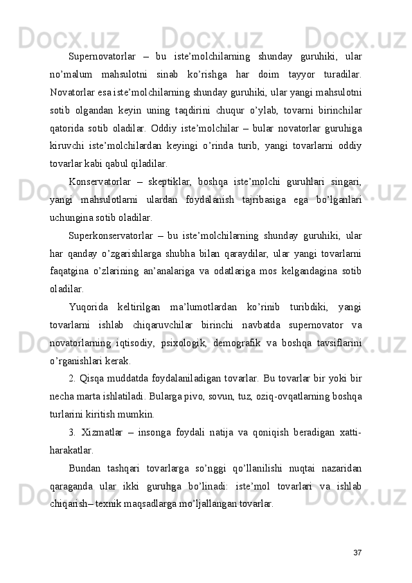 Supernovatorlar   –   bu   iste’molchilarning   shunday   guruhiki,   ular
no’malum   mahsulotni   sinab   ko’rishga   har   doim   tayyor   turadilar.
Novatorlar esa iste’molchilarning shunday guruhiki, ular yangi mahsulotni
sotib   olgandan   keyin   uning   taqdirini   chuqur   o’ylab,   tovarni   birinchilar
qatorida   sotib   oladilar.   Oddiy   iste’molchilar   –   bular   novatorlar   guruhiga
kiruvchi   iste’molchilardan   keyingi   o’rinda   turib,   yangi   tovarlarni   oddiy
tovarlar kabi qabul qiladilar.
Konservatorlar   –   skeptiklar,   boshqa   iste’molchi   guruhlari   singari,
yangi   mahsulotlarni   ulardan   foydalanish   tajribasiga   ega   bo’lganlari
uchungina sotib oladilar.
Superkonservatorlar   –   bu   iste’molchilarning   shunday   guruhiki,   ular
har   qanday   o’zgarishlarga   shubha   bilan   qaraydilar,   ular   yangi   tovarlarni
faqatgina   o’zlarining   an’analariga   va   odatlariga   mos   kelgandagina   sotib
oladilar.
Yuqorida   keltirilgan   ma’lumotlardan   ko’rinib   turibdiki,   yangi
tovarlarni   ishlab   chiqaruvchilar   birinchi   navbatda   supernovator   va
novatorlarning   iqtisodiy,   psixologik,   demografik   va   boshqa   tavsiflarini
o’rganishlari kerak.
2. Qisqa muddatda foydalaniladigan tovarlar. Bu tovarlar bir yoki bir
necha marta ishlatiladi. Bularga pivo, sovun, tuz, oziq-ovqatlarning boshqa
turlarini kiritish mumkin.
3.   Xizmatlar   –   insonga   foydali   natija   va   qoniqish   beradigan   xatti-
harakatlar.
Bundan   tashqari   tovarlarga   so’nggi   qo’llanilishi   nuqtai   nazaridan
qaraganda   ular   ikki   guruhga   bo’linadi:   iste’mol   tovarlari   va   ishlab
chiqarish– texnik maqsadlarga mo’ljallangan tovarlar.
37 