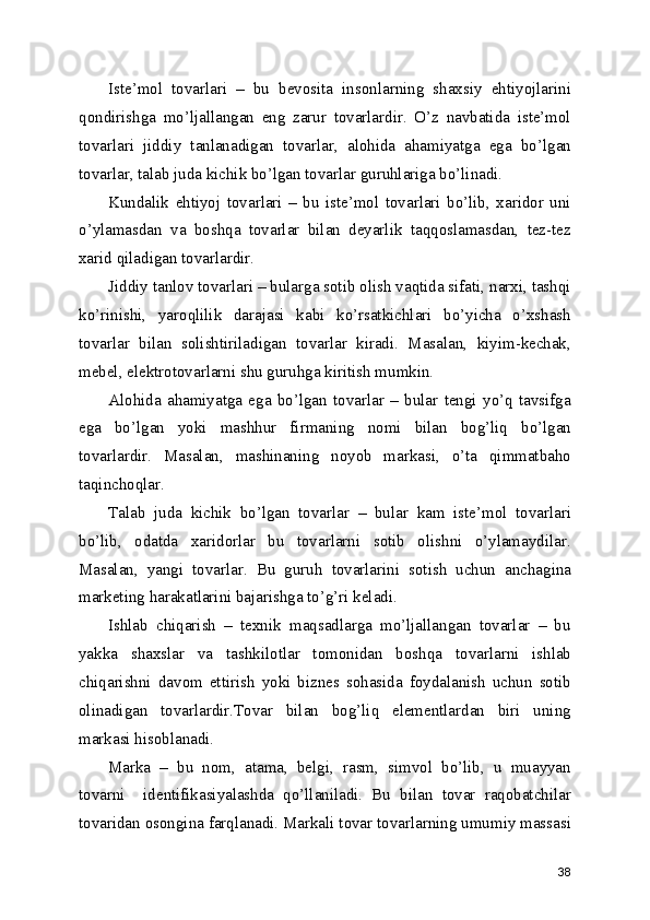 Iste’mol   tovarlari   –   bu   bevosita   insonlarning   shaxsiy   ehtiyojlarini
qondirishga   mo’ljallangan   eng   zarur   tovarlardir.   O’z   navbatida   iste’mol
tovarlari   jiddiy   tanlanadigan   tovarlar,   alohida   ahamiyatga   ega   bo’lgan
tovarlar, talab juda kichik bo’lgan tovarlar guruhlariga bo’linadi.
Kundalik   ehtiyoj   tovarlari   –   bu   iste’mol   tovarlari   bo’lib,   xaridor   uni
o’ylamasdan   va   boshqa   tovarlar   bilan   deyarlik   taqqoslamasdan,   tez-tez
xarid qiladigan tovarlardir.
Jiddiy tanlov tovarlari – bularga sotib olish vaqtida sifati, narxi, tashqi
ko’rinishi,   yaroqlilik   darajasi   kabi   ko’rsatkichlari   bo’yicha   o’xshash
tovarlar   bilan   solishtiriladigan   tovarlar   kiradi.   Masalan,   kiyim-kechak,
mebel, elektrotovarlarni shu guruhga kiritish mumkin.
Alohida   ahamiyatga   ega   bo’lgan   tovarlar   –   bular   tengi   yo’q   tavsifga
ega   bo’lgan   yoki   mashhur   firmaning   nomi   bilan   bog’liq   bo’lgan
tovarlardir.   Masalan,   mashinaning   noyob   markasi,   o’ta   qimmatbaho
taqinchoqlar.
Talab   juda   kichik   bo’lgan   tovarlar   –   bular   kam   iste’mol   tovarlari
bo’lib,   odatda   xaridorlar   bu   tovarlarni   sotib   olishni   o’ylamaydilar.
Masalan,   yangi   tovarlar.   Bu   guruh   tovarlarini   sotish   uchun   anchagina
marketing harakatlarini bajarishga to’g’ri keladi.
Ishlab   chiqarish   –   texnik   maqsadlarga   mo’ljallangan   tovarlar   –   bu
yakka   shaxslar   va   tashkilotlar   tomonidan   boshqa   tovarlarni   ishlab
chiqarishni   davom   ettirish   yoki   biznes   sohasida   foydalanish   uchun   sotib
olinadigan   tovarlardir.Tovar   bilan   bog’liq   elementlardan   biri   uning
markasi hisoblanadi. 
Marka   –   bu   nom,   atama,   belgi,   rasm,   simvol   bo’lib,   u   muayyan
tovarni     identifikasiyalashda   qo’llaniladi.   Bu   bilan   tovar   raqobatchilar
tovaridan osongina farqlanadi. Markali tovar tovarlarning umumiy massasi
38 